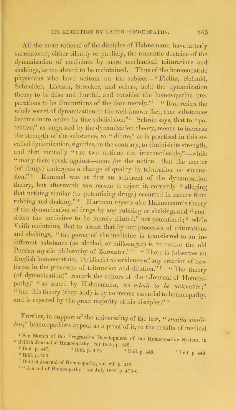 All the more rational of the disciples of Hahnemann have latterly siiiTendered, either silently or publicly, the romantic doctrine of the dpiamization of medicines by mere mechanical triturations and shakings, as too absurd to be maintained. Thus of the homoeopathic physicians who have written on the subject—“Fielitz, Schmid, Schneider, Lietzau, Strecker, and others, hold the dynamization theory to be false and hurtful, and consider the homoeopathic pre- parations to be diminutions of the dose merely.”^ Eau refers the whole secret of dynamization to the well-knoAvn fact, that substances become more active by fine subdivision.”^ Schron says, that to ^‘po- tentize,” as suggested by the dynamization theory, means to increase the strength of the substance, to “ dilate,” as is practised in this so- called dynamization, signifies, on the contraiy, to diminish its strength, and that virtually “the two notions are irreconcileable,”—while “ many facts speak against—none for the notion—that the matter (of drugs) undergoes a change of quality by trituration or succus- sion.”3 Eummel was at first an adherent of the dynamization theory, but afterwards saw reason to reject it, correctly “ alleging that nothing similar (to potentizing drugs) occurred in nature from rabbing and shaking.” Hartman rejects also Hahnemann’s theory of the dynamization of drugs by any rubbing or shaldng, and “ con siders the medicines to be merely diluted,” not potentized; ^ while Veith maintains, that to assert that by our processes of triturations and shakings, “ the power of the medicine is transferred to an in- different substance (as alcohol, oi’ milk-sugar) is to revive the old Persian mystic philosophy of Zoroaster.” « “ There is (observes an English liomceopathist. Dr Black) no evidence of any creation of new forces in the processes of trituration and dilution.” ^ “ The theory (of dynamization)” remark the editors of the ^ Journal of Homoeo- pathy, “ as stated by Hahnemann, we admit to he untenable;” “ but this theory (they add) is by no means essential to homoeopathy, and is rejected by the gi’eat majority of his disciples.” ® Further, in support of the universality of the law, “ similia simili- husf homocopathists appeal as a proof of it, to the results of medical ' British Journal of liomceopathy, vol. vii. p. 243. ' “Journal of Hoiiiceopatliy ” for July 18.02, p. 475-6.