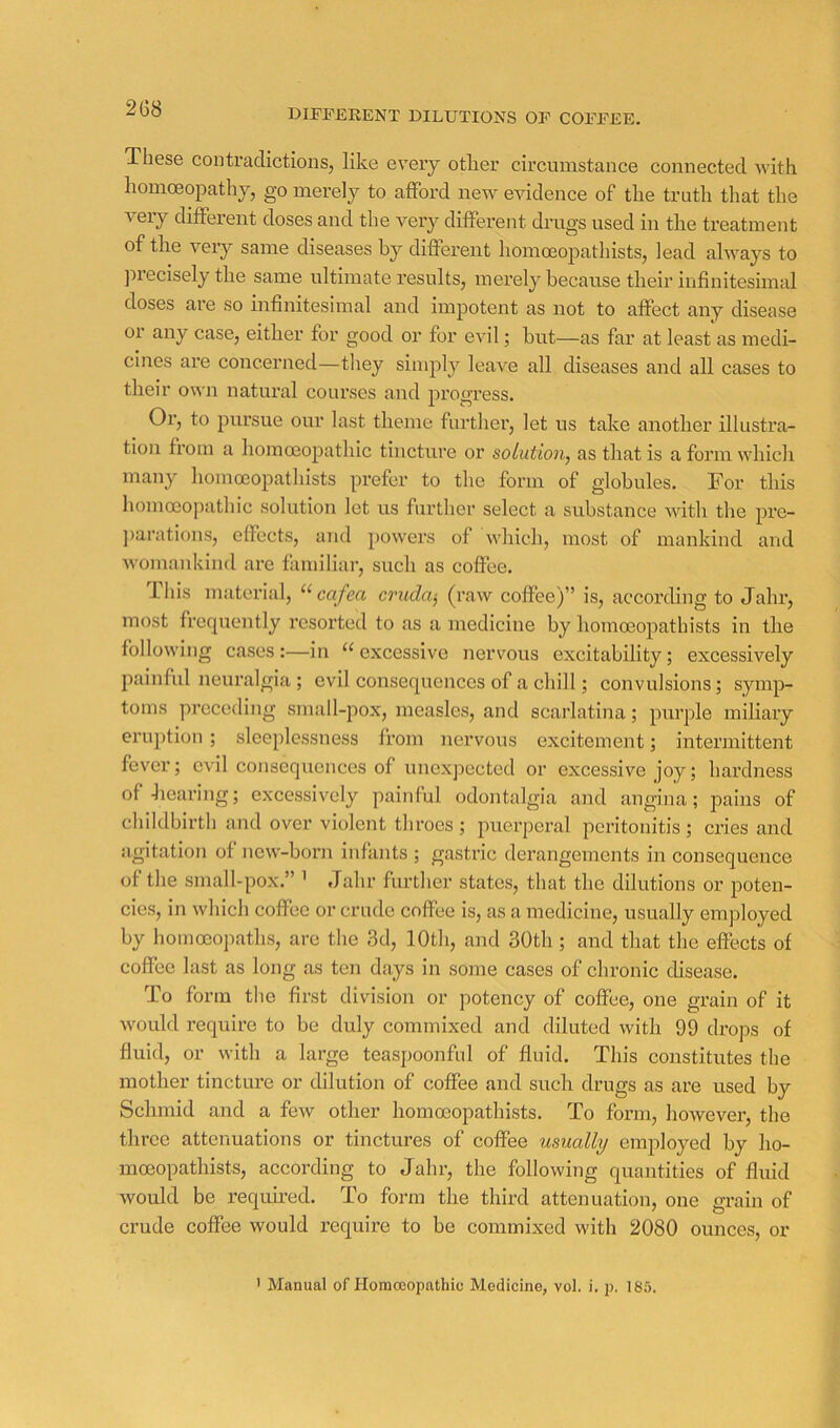 DIFFERENT DILUTIONS OF COFFEE. These contradictions, like every otlier circumstance connected with homcEopathy, go merely to afford new evidence of the truth that the very different doses and the very different drugs used in the treatment of the very same diseases by different homoeopatliists, lead always to precisely the same ultimate results, merely because their infinitesimal doses are so infinitesimal and impotent as not to affect any disease or any case, either for good or for evil; but—as far at least as medi- cines are concerned—they simply leave all diseases and all cases to their own natural courses and progress. Or, to pursue our last theme further, let us take another illustra- tion from a homoeopathic tincture or solution, as that is a form which many homoeopathists prefer to the form of globules. For this homoeopathic solution let us further select a substance with the pre- ])arations, effects, and j'owers of which, most of mankind and womankind are familiar, such as coffee. Ihis material, cruda^ (raw coffee)” is, according to Jahr, most frequently resorted to as a medicine by homoeopathists in the following cases:—in excessive nerv^ous excitability; excessively painful neuralgia ; evil consequences of a chill; convulsions; symp- toms preceding small-pox, measles, and scarlatina; purple miliary eruption; sleeplessness from nervous excitement; intermittent fever; evil consequences of uncxjDected or excessive joy; hardness of hearing; excessively painful odontalgia and angina; pains of childbirth and over violent throes ; puei’peral peritonitis; cries and agitation of ncw-boni infants ; gastric derangements in consequence of the small-pox.” ’ Jahr further states, that the dilutions or poten- cies, in which coffee or crude coffee is, as a medicine, usually employed by hoinoeopatlis, are the 3d, lOtli, and 30th; and that the effects of coffee last as long as ten days in some cases of chronic disease. To form the first division or potency of coffee, one grain of it would require to be duly commixed and diluted with 99 drops of fluid, or with a large teaspoonful of fluid. This constitutes the mother tincture or dilution of coffee and such drugs as are used by Schmid and a few other homoeopathists. To form, however, the three attenuations or tinctures of coffee usually employed by ho- moeopathists, according to Jahr, the following quantities of fluid would be requhed. To form the third attenuation, one grain of ernde coffee would require to be commixed with 2080 ounces, or ' Manual of Horaceopnthic Medicine, vol. i, p. 185.