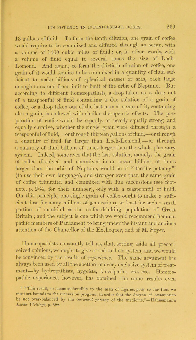 ITS POTENCY IN INFINITESIMAL DOSES. 2G9 13 gallons of fluid. To form the tenth dilution, one grain of coffee would require to he commixed and diffused through an ocean, with a volume of 1400 cubic miles of fluid ; or, in other words, with a volume of fluid equal to several times the size of Loch- Tjomond. And again, to form the thii'tieth dilution of coffee, one grain of it would require to he commixed in a quantity of fluid suf- ficient to make billions of spherical masses or seas, each large enough to extend from limit to limit of the orbit of Neptune. But according to different homoeopathists, a ch’op taken as a dose out of a teaspoonful of fluid containing a due solution of a grain of coffee, or a drop taken out of the last named ocean of it, containing also a gi’ain, is endowed with similar therapeutic effects. The pre- paration of coffee would be equally, or nearly equally strong and equally curative, whether the single grain were diffused through a teaspoonful of fluid,—or through thirteen gallons of fluid,—or through a quantity of fluid far larger than Loch-Lomond,—or through a quantity of fluid billions of times larger than the whole planetary system. Indeed, some aver that the last solution, namely, the grain of coffee dissolved and commixed in an ocean billions of times larger than the orbit of Neptune, would be of “ terrific potency”’ (to use then’ own language), and stronger even than the same grain of coffee triturated and commixed with due succussions (see foot- note, p. 264, for their numbei’), only with a teaspoonful of fluid. On this principle, one single grain of coffee ought to make a suffi- cient dose for many millions of generations, at least for such a small portion of mankind as the coffee-drinking population of Great Britain ; and the subject is one which we would recommend homoeo- pathic members of Parliament to bring under the instant and anxious attention of the Chancellor of the Exchequer, and of M. Soyer. [lomoeopathists constantly tell us, that, setting aside all precon- ceived opinions, we ought to give a trial to their system, and we would ffie convinced by the results of expei'ience. The same argument has always been used by all the abettors of every exclusive system of treat- ment—by hydropathists, hygeists, kinesipaths, etc. etc. Homoeo- pathic experience, however, has obtained the same results even /• ’ “ This result, so incomprehensible to the man of figures, goes so far that we must set bounds to the succussion progress, in order that the degree of attenuation be not over-balanced by the increased potency of the medicine.”—Hahnemann’s Lesser Writings, p. 822.