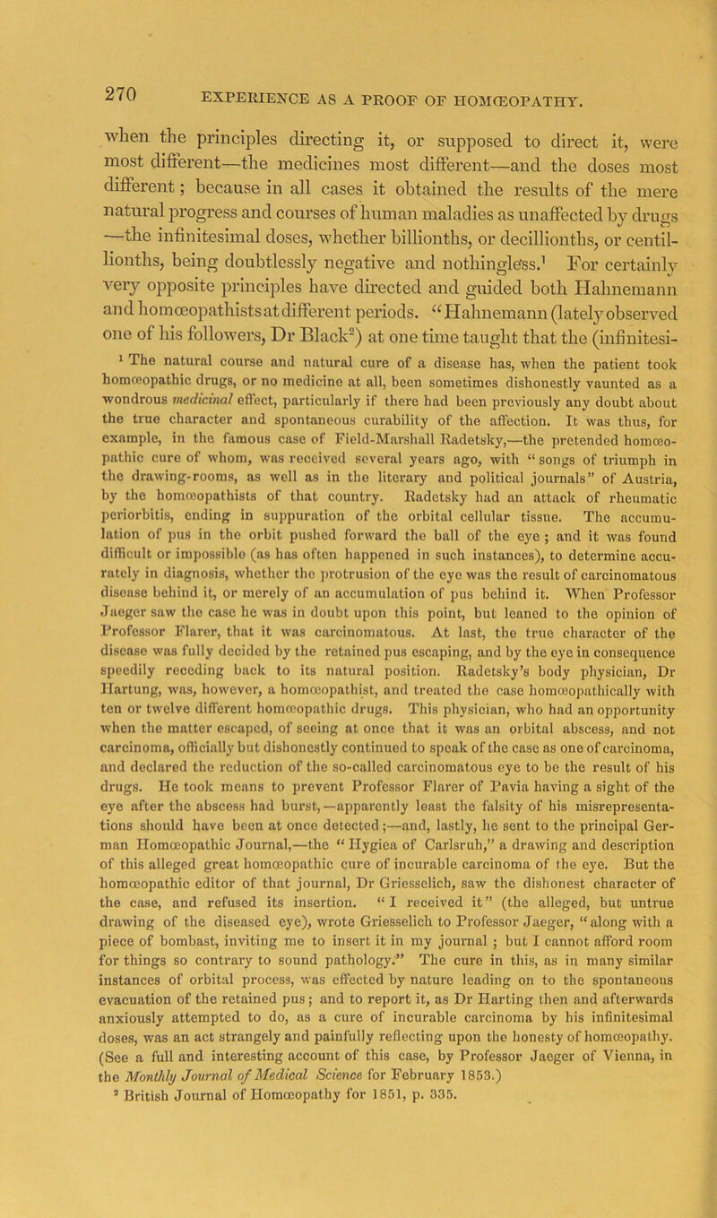 EXPEKIENCE AS A PROOF OF HOMOSOPATHY. when the principles du’ecting it, or supposed to direct it, wei’e most different—the medicines most different—and the doses most different; because in all cases it obtained the results of the mere natural progress and courses of human maladies as unaffected by drugs —the infinitesimal doses, whether billionths, or decillionths, or centil- lionths, being doubtlessly negative and nothingless.’ For certainly very opposite principles have directed and guided both Ilahnemann and hoinoeopathistsatdifferent periods. Hahnemann(latel}'’observed one of liis followers. Dr Black”) at one time taught that the (infinitesi- 1 The natural course and natural cure of a disease has, when the patient took homceopathic drugs, or no medicine at all, been sometimes dishonestly vaunted as a wondrous medicinal effect, particularly if there had been previously any doubt about the true character and spontaneous curability of the affection. It was thus, for example, in the famous case of Field-Marshall Radetsky,—the pretended homoeo- pathic cure of whom, was received several years ago, with “ songs of triumph in the drawing-rooms, as welt as in the literary and political journals” of Austria, by the homcoopathists of (hat country. Radetsky had an attack of rheumatic periorbitis, ending in suppuration of the orbital cellular tissue. The accumu- lation of pus in the orbit pushed forward the ball of the eye ; and it was found difficult or impossible (as has often happened in such instances), to determine accu- rately in diagnosis, whether the jtrotrusion of the eye was the result of carcinomatous disease behind it, or merely of an accumulation of pus behind it. When Professor Jaeger saw the case he was in doubt upon this point, but leaned to the opinion of Professor Flarcr, that it was carcinomatous. At last, the true character of the disease was fully decided by the retained pus escaping, and by the eye in consequence speedily receding back to its natural position. Radetsky’s body physician. Dr llartung, was, however, a homoeopathist, and treated the case homoeopathically with ten or twelve different homoeopathic drugs. This physician, who had an opportunity when the matter escaped, of seeing at once that it was an orbital abscess, and not carcinoma, officially but dishonestly continued to speak of the case as one of carcinoma, and declared the reduction of the so-called carcinomatous eye to be the result of his drugs. He took means to prevent Professor Flarer of Pavia having a sight of the eye after the abscess had burst,—apparently least the falsity of his misrepresenta- tions should have been at once detected;—and, lastly, he sent to the principal Ger- man Homoeopathic Journal,—the “ Hygiea of Carlsruh,” a drawing and description of this alleged great homoeopathic cure of incurable carcinoma of the eye. But the homoeopathic editor of that journal. Dr Griesselich, saw the dishonest character of the case, and refused its insertion. “ I received it ” (the alleged, but untrue drawing of the diseased eye), wrote Griesselich to Professor Jaeger, “ along with a piece of bombast, inviting me to insert it in my journal ; but I cannot afford room for things so contrary to sound pathology.” The cure in this, as in many similar instances of orbital process, was effected by nature leading on to the spontaneous evacuation of the retained pus; and to report it, as Dr Harting then and afterwards anxiously attempted to do, as a cure of incurable carcinoma by his infinitesimal doses, was an act strangely and painfully reflecting upon the honesty of homoeopathy. (See a full and Interesting account of this case, by Professor Jaeger of Vienna, in the Monthly Journal of Medical Science for February 1853.) ’ British Journal of Homoeopathy for 1851, p. 335.