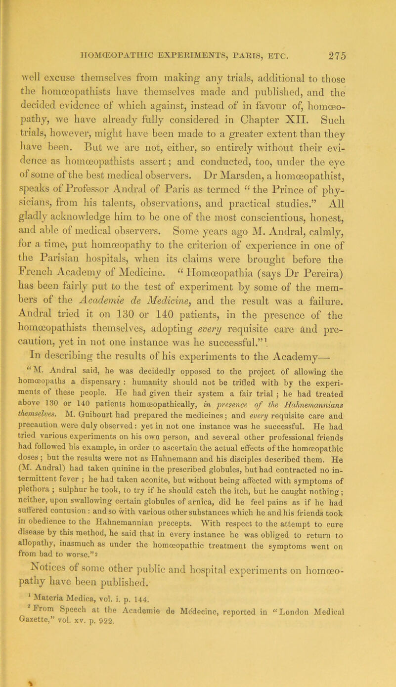 well excuse themselves from making any trials, additional to those the homoeopathists have themselves made and published, and the decided evidence of which against, instead of in favour of, homoeo- pathy, -we have already fully considered in Chapter XII. Such trials, however, might have been made to a greater extent than they have been. But Ave ai’e not, either, so entirely without their evi- dence as homoeopathists assert; and conducted, too, under the eye of some of the best medical obseiwers. Dr Marsden, a homoeopathist, speaks of Professor Anch’al of Paris as termed “ the Prince of phy- sicians, from his talents, observations, and practical studies.” All gladly acknowledge him to be one of the most conscientious, honest, and able of medical observers. Some years ago M. Andral, calmly, for a time, put homoeopathy to the criterion of experience in one of the Parisian hospitals, when its claims were brought before the French Academy of Medicine. Ilomceopathia (says Dr Pereira) has been fairly put to the test of experiment by some of the mem- bers of the Acadeniie de Medicine, and the result was a failure. Andral tried it on 130 or 140 patients, in the presence of the homoeopathists themselves, adopting every requisite care and pre- caution, yet in not one instance was he successful.”’ In desci’ibing the results of his experiments to the Academy— “M. Andral said, he was decidedly opposed to the project of allowing the homoeopaths a dispensary : humanity should not be trifled with by the experi- ments of these people. He had given their system a fair trial ; he had treated above 130 or 140 patients homoeopathically, in presence of the Hahnemannians themselves. M. Guibourt had prepared the medicines; and every requisite care and precaution were duly observed; yet in not one instance was he successful. He had tried various experiments on his own person, and several other professional friends had followed his example, in order to ascertain the actual effects of the homoeopathic doses ; but the results were not as Hahnemann and his disciples described them. He (M. Andral) had taken quinine in the prescribed globules, but had contracted no in- termittent fever ; he had taken aconite, but without being affected with symptoms of plethora ; sulphur he took, to try if he should catch the itch, but he caught nothing; neither, upon swallowing certain globules of arnica, did he feel pains as if he had suffered contusion : and so with various other substances which he and his friends took in obedience to the Ilahnemannian precepts. With respect to the attempt to cure disease by this method, he said that in every instance he was obliged to return to allopathy, inasmuch as under the homoeopathic treatment the symptoms went on from bad to worse.” s ^sotices of some other public and hospital experiments on homoeo- pathy have been published. * Materia Medica, vol. i. p. 144. irom Speech at the Academic de Mcdecine, reported in “London Medical Gazette,” vol. xv. p. 922.