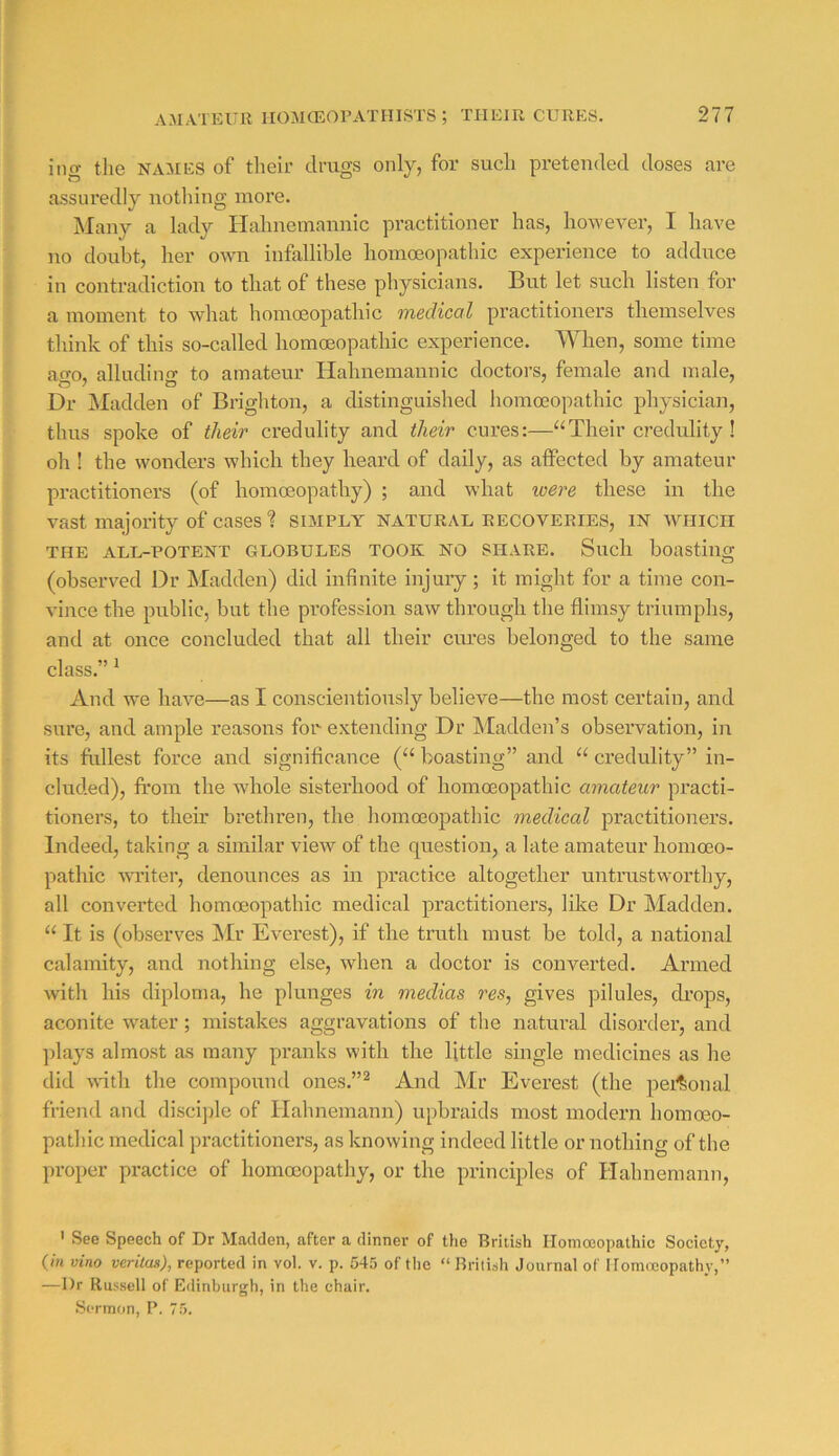 ing the NAMES of their drugs only, for such pretended doses are assuredly notliing more. Many a lady Hahnemannic practitioner has, however, I have no doubt, her owm infallible homoeopathic experience to adduce in contradiction to that of these physicians. But let such listen for a moment to what homoeopathic medicctl practitioners tlieinselves think of this so-called homoeopathic experience. When, some time ago, alluding to amateur Hahnemannic doctors, female and male. Dr IMadden of Brighton, a distinguished homoeopathic physician, thus spoke of their credulity and their cures:—Their credulity ! oh ! the wonders which they heard of daily, as affected by amateur practitioners (of homoeopathy) ; and what were these in the vast majority of cases ? simply natural recoveries, in avhich THE all-potent GLOBULES TOOK NO SHARE. Such boastiug (observed Dr Madden) did infinite injuiy ; it might for a time con- vince the public, but the profession saw through the flimsy triumphs, and at once concluded that all their cures belonged to the same class.” ^ And we have—as I conscientiously believe—the most certain, and sure, and ample reasons fon extending Dr Madden’s observation, in its fullest force and significance (“ boasting” and “ credulity” in- cluded), from the whole sisterhood of homoeopathic amateur practi- tioners, to their brethren, the homoeopathic medical practitioners. Indeed, taking a similar view of the question, a late amateur homoeo- pathic wT’iter, denounces as in practice altogether untrustworthy, all converted homoeopathic medical practitioners, like Dr Madden. It is (observes Mr Everest), if the truth must be told, a national calamity, and nothing else, when a doctor is converted. Armed with his diploma, he plunges in mediae res, gives pilules, di’ops, aconite water; mistakes aggravations of the natural disorder, and ]days almost as many pranks with the little single medicines as he did with the compound ones.”^ And Mr Everest (the pei^Sonal friend and discijile of Hahnemann) upbraids most modern homoeo- pathic medical practitioners, as knowing indeed little or nothing of the proper practice of homoeopathy, or the principles of Hahnemann, ' See Speech of Dr Madden, after a dinner of tlie British Homoeopathic Society, {in vino veritas), reported in vol. v. p. 545 of the “ British Journal of Homreopathy,” —Dr Russell of Edinburgh, in the chair. Sermon, P. 75.