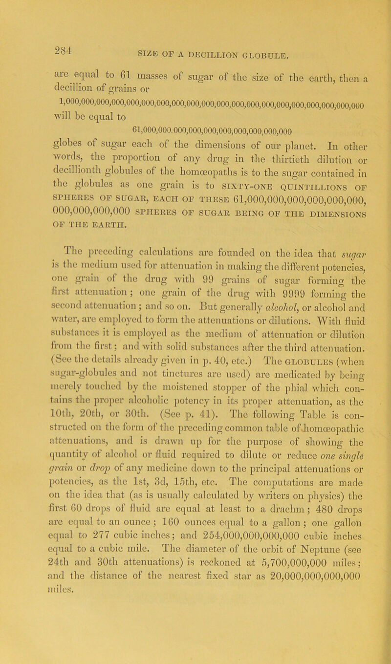 SIZE OP A DECILLION GLOBULE. are equal to 61 masses of sugar of the size of the earth, theu a clecillion of grains or 1,000,000,000,000,000,000,000,000,000,000,000,000,000,000,000,000,000,000,000,OtX) will be equal to 61,000,000.000,000,000,000,000,000,000,000 globes of sugar each of the dimensions of our planet. In other words, the proportion of any drug in the thirtieth dilution or decilliouth globules of the homo3opaths is to the sugar contained in the globules as one grain is to sixty-one quintillions op SPHERES OP SUGAR, EACH OP THESE 61,000,000,000,000,000,000, 000,000,000,000 SPHERES OP sugar being op the dimensions OP THE EARTH. Idle preceding calculations are founded on the idea that sugar is the medium used for attenuation in making the different potencies, one grain of the drug with 99 grains of sugiu’ forming the first attenuation ; one grain of the drug with 9999 forming the second attenuation ; and so on. Hut generally alcohol, or alcohol and water, are cm])loyed to form the attenuations or dilutions. With fluid substances it is employed as the medium of attemmtion or dilution from tlie first; and with solid substances after the third cattenuation. (See the details already given in p. 40, etc.) The globules (when sugar-globules and not tinctures are used) .are medicated by being merely touched by the moistened stopper of the phial which con- tains the proper .alcoholic ])otency in its proper attenuation, as the 10th, 20tli, or flOth. (See p. 41). The following Table is con- structed on the form of the preceding common table of hommopathic attenuations, and is drawn iqi for the purpose of showing the quantity of alcohol or fluid required to dilute or reduce one single grain or drop of any medicine down to the principal attenuations or potencies, as the 1st, 3d, 15tli, etc. The comimtations are made on the idea that (as is usually calculated by writers on physics) the first 60 drops of fluid are equal at least to a drachm; 480 drops are equal to an ounce; 160 ounces equal to a gallon; one gallon equal to 277 cubic inches; and 254,000,000,000,000 cubic inches equal to a cubic mile. The diameter of the orbit of Neptune (see 24th and 30th attenuations) is reckoned at 5,700,000,000 miles; and the distance of the nearest fixed star .as 20,000,000,000,000 miles.