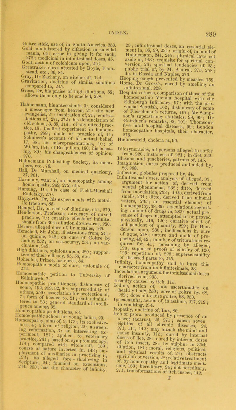 Goitre stick, use of^ iu South America, 253. Gold administered by olfaction in suicidal niania, 64; error in giving it for such, 272; medicinal in infinitesimal doses, 45. Gout, action of colchicum upon, 216. Greatrake’s cures attested by Boyle, Flam- stead, etc., 36, 84. Gray, Dr Zachary, on witchcraft, 144. Gravitation, doctrine of similia similibus compared to, 245. Gross, Dr, his praise of high dilutions, 59; allows them only to be smelled, 228. Hahnemann, his antecedents, 3; considered a messenger from heaven, 21; the new evangelist, 21; inspiration of, 21; contra- dictions of, 271, 272 ; his denunciation of old school, 3, 89, 114 ; of any mi.xed prac- tice, 19; his first experiment in homoeo- pathy, 258; mode of practice of, 14; Schubert’s account of his actual belief, 88; his misrepresentations, 10; of n illan, 154; of Bosquillon, 160 ; his boast- ing, 89; his changeableness of opinion, 2(0. Hahnemann Publishing Society, its mem- bers, etc., 76. Hall, Dr Marshall, on medical quackery, 37, 201, Harmony, want of, on homoeopathy amona: homoeopaths, 249, 272, etc. Hartung, Dr, his case of Field-Marshall Radetsky, 270. Haygarth, Dr, his experiments with metal- lic tractors, 85. Hempel, Dr, on scale of dilutions, etc., 279. Henderson, Professor, advocacy of mixed practice, 19; curative effects of infinite- simals from 30th dilution downwards, 280 Herpes, alleged cure of, by measles, 165. Herschell, Sir John, illustrations from 241 • on quinine, 242; on cure of Goitre by iodine, 252; on sea-scurvy, 251; on vac- cination, 249. High dilutions, opinions upon, 280; suppor- tci-s of their efficacy, 55, 68, etc. Hoheiiloe, Prince, his cures, 84. of cure, rationale of, Hommopathic petition to University of Edinburgh, 7. Homceopathic practitioners, dishonesty of snnie, 192,259,32, 90; supereredulity of others, 2o9; association for protection of, IJ ot licence to, 21; oath adminis- teied to, 23; general standard of intelli- gence among, 32. Homoeopathic prohibitions, 83. Homoeopathic school for young ladies, 29 Ilomoiopathy, aims of, 3, 173; its exclusive- ^ relilfion, 22 ; a sweep- ing leformation, 3; an interesting ex- periment 187 ; applied to veterinary pi actice, 261; based on symptomatology, 174; compared with witchcraft, 139 • course of nature inverted in, 143- era’ ployment of auxiliaries in practising it, 193; Its alleged fore - shadowing in HI* exceptions, -11, 2o3; has the character of infiiiitv 23; infinitesimal doses, an essential ele- ment ill, 38, 39, 234 ; origin ot^ in mind of Hahnemann, 241, 245; physical laws set aside in, 143; requisite for spiritual con- version, 26 ; spiritual tendencies of, 23 • public trial of, by M. Andral, 275, 258 •’ do. in Russia and Naples, 276. ’ Hooping-cough prevented by measles, 159. Horse, Dr Gross’s, cured by smelling an infinitesimal, 228. Hospital returns, comparison of those of the homoeopathic Vienna hospital with the Edinburgh Infirmary, 97; with the pro- vincial Scottish, 102; dishonesty of some of Fleischman’s returns, 107; Mr Samp- son’s superstrong statistics, 98, 99; Dr Gairdner’s remarks, 92, 101; Thomson’s five fatal hospital diseases, 99; London hospitals, their character, ^7 o. Huddersfield, cholera at, 90. Idiosyncracies, all persons alleged to suffer from, 220 ; instances of, 221; in diet, 222. Illusions and quackeries, patrons of, 145. I“^^gination, cures produced and aided by. Infection, globules prepared by, 44. Infinitesimal doses, analysis of alleged, 33 • argument for action of, derived from mental phenomena, 232; ditto, derived from inoculation, 233; ditto, derived from smells, 234; ditto, derived from mineral waters, 235; an essential element of homoeopathy, 38,39; calculations regard- ing amount of drugs in, 283; actual pre- sence of drugs in, attempted to be proved physically, 119, 120; curative effect of, independent of quantitjg 229; Dr Hen- derson upon, 280 ; inefficacious in cure of ague, 248; nature and mode of pre- paring, 40,42 ; number of triturations re- qmred for, 41; poisoning by alleged, 190; supposed proofs of efficacy of, 120 I’epetition of, 225; supersensibility of diseased parts to, 215. Infinity, homoeopathy said to have this character from its infinitesimals, 23. Inoculation, argument for infinitesimal doses derived from, 233. Insanity caused by itch, 115. Iodine, action of, not ascertainable on healthy body, 253 ; cure of goitre by, 68, 252 ; does not cause goitre, 68, 253. Ipecacuanha, action of, in asthma, 217 “’lO ■ in vomiting, 274. ’ “ ’ Isopathy, doctrine of. Lux, 80. Itch or psora produced by presence of an 271 ; causes seven- 97^ chronic diseases, 24, 271, 114, 142; may attack the mind and internal doses of hce, 28; cured by internal doses of Itch insect, 28; by sujphur in 30th dilution, 184; moral, religious, political, and physical results of, 24; obstructs spii itual conversion, 28; relative treatment °y ‘'“’““P'll'liy niid legitimate medi- tnie, 183; hereditary, 24; not hereditary, 2<1; transformations of itch insect, 142. T