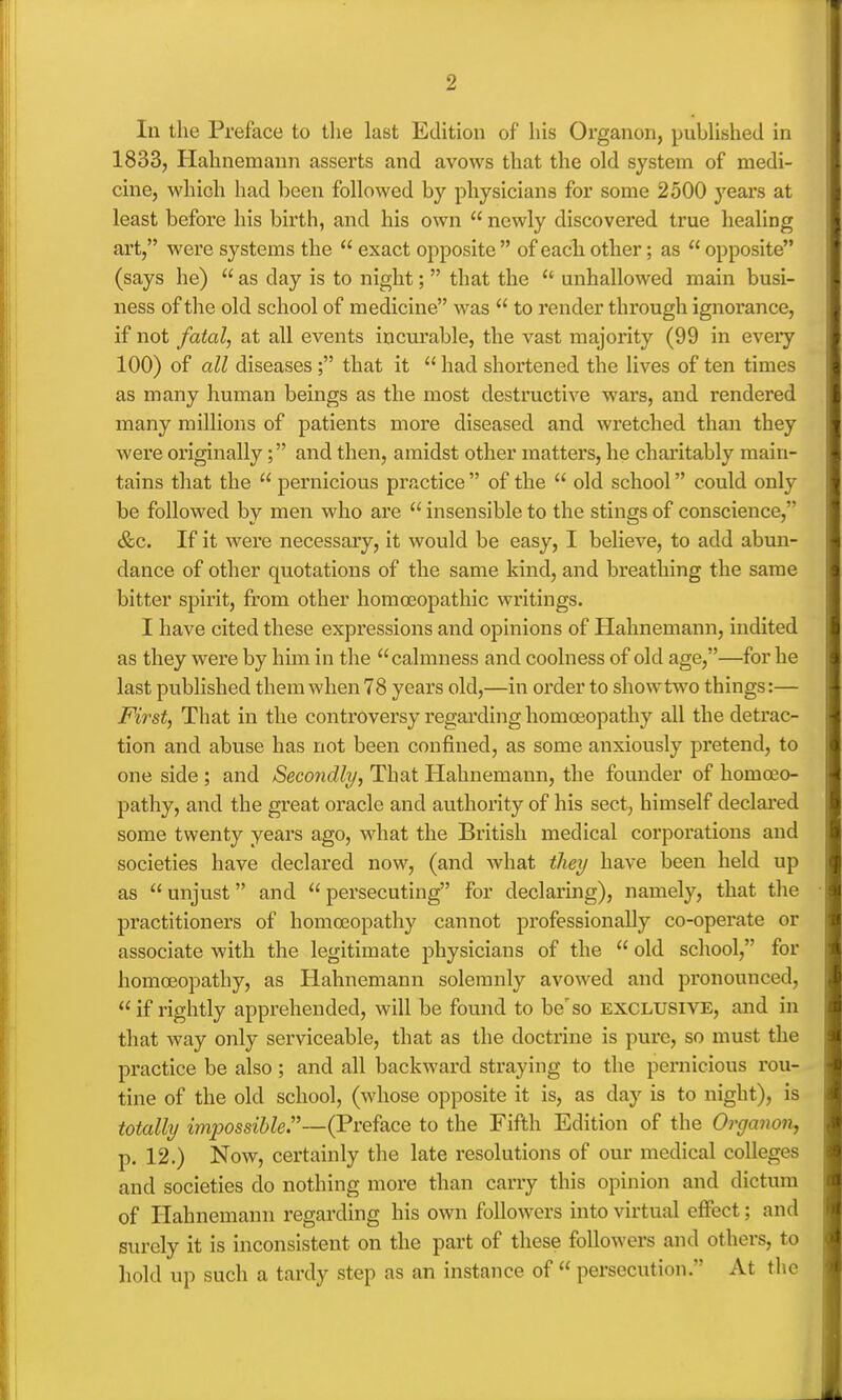 In the Preface to the last Edition of his Organon, published in 1833, Hahnemann asserts and avows that the old system of medi- cine, which had been followed by physicians for some 2500 years at least before his birth, and his own newly discovered true healing art, were systems the  exact opposite  of eacli otlier; as  opposite (says he)  as day is to night;  that the  unhallowed main busi- ness of the old school of medicine was  to render through ignorance, if not fatal, at all events incurable, the vast majority (99 in every 100) of all diseases ; that it  had shortened the lives of ten times as many human beings as the most destructive wars, and rendered many millions of patients more diseased and wretched than they were originally; and then, amidst other matters, he charitably main- tains that the  pernicious practice  of the  old school could only be followed by men who are  insensible to the stings of conscience, &c. If it were necessary, it would be easy, I believe, to add abun- dance of other quotations of the same kind, and breathing the same bitter spirit, from other homoeopathic writings. I have cited these expressions and opinions of Hahnemann, indited as they were by him in the calmness and coolness of old age,—for he last published them when 78 years old,—in order to showtwo things:— First, That in the controversy regarding homoeopathy all the detrac- tion and abuse has not been confined, as some anxiously pretend, to one side ; and Secondly, That Hahnemann, the founder of homoeo- pathy, and the great oracle and authority of his sect, himself declared some twenty years ago, what the British medical corporations and societies have declared now, (and what they have been held up as unjust and persecuting for declaring), namely, that the practitioners of homoeopathy cannot professionally co-operate or associate with the legitimate physicians of the  old school, for homoeopathy, as Hahnemann solemnly avowed and pronounced, if rightly apprehended, will be found to berso exclusive, and in that way only serviceable, that as the doctrine is pure, so must the practice be also; and all backward straying to the pernicious rou- tine of the old school, (whose opposite it is, as day is to night), is totally impossible—(Preface to the Fifth Edition of the Organon, p. 12.) Now, certainly the late resolutions of our medical colleges and societies do nothing more than carry this opinion and dictum of Hahnemann regarding his own followers into virtual effect; and surely it is inconsistent on the part of these followers and others, to hold up such a tardy step as an instance of  persecution. At the