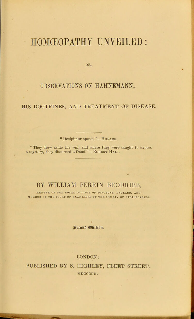 HOMEOPATHY UNVEILED OK, OBSERVATIONS ON HAHNEMANN, HIS DOCTRINES, AND TREATMENT OF DISEASE. “ Decipimur specie.”—Horace. “ They drew aside the veil, and where they were taught to expect a mystery, they discerned a fraud.”—Robert Hall. BY WILLIAM PERRIN BRODRIBB, MEMBER OF THE ROYAL COLLEGE OF SURGEONS, ENGLAND, AND MEMBER OF THE COURT OF EXAMINERS OF THE SOCIETY OF APOTHECARIES. I Seronh ©Tritton. LONDON: PUBLISHED BY S. IIIGHLEY, FLEET STREET. MDCCCLXI.