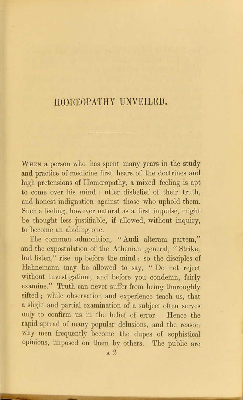 When a person who has spent many years in the study and practice of medicine first hears of the doctrines and high pretensions of Homoeopathy, a mixed feeling is apt to come over his mind : utter disbelief of their truth, and honest indignation against those who uphold them. Such a feeling, however natural as a first impulse, might be thought less justifiable, if allowed, without inquiry, to become an abiding one. The common admonition, “Audi alteram partem,” and the expostulation of the Athenian general, “ Strike, but listen,” rise up before the mind : so the disciples of Hahnemann may be allowed to say, “ Do not reject without investigation; and before you condemn, fairly examine.” Truth can never suffer from being thoroughly sifted; while observation and experience teach us, that a slight and partial examination of a subject often serves only to confirm us in the belief of error. Hence the rapid spread of many popular delusions, and the reason why men frequently become the dupes of sophistical opinions, imposed on them by others. The public a 2 are