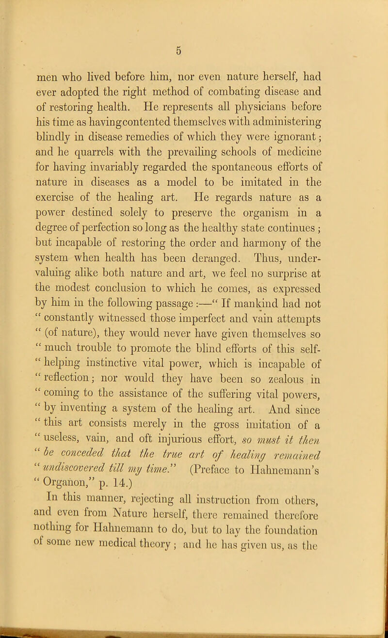 men who lived before him, nor even nature herself, had ever adopted the right method of combating disease and of restoring health. He represents all physicians before his time as having contented themselves with administering blindly in disease remedies of which they were ignorant; and he quarrels with the prevailing schools of medicine for having invariably regarded the spontaneous efforts of nature in diseases as a model to be imitated in the exercise of the healing art. He regards nature as a power destined solely to preserve the organism in a degree of perfection so long as the healthy state continues ; but incapable of restoring the order and harmony of the system when health has been deranged. Thus, under- valuing alike both nature and art, we feel no surprise at the modest conclusion to which he comes, as expressed by him in the following passage :—“ If mankind had not “ constantly witnessed those imperfect and vain attempts “ (of nature), they would never have given themselves so <£ much trouble to promote the blind efforts of this self- “ helping instinctive vital power, which is incapable of “reflection; nor would they have been so zealous in “ coming to the assistance of the suffering vital powers, “ by inventing a system of the healing art. And since “ this art consists merely in the gross imitation of a “ useless, vain, and oft injurious effort, so must it then be conceded that the true art of healing remained undiscovered till my time.” (Preface to Hahnemann’s “ Organon,” p. 14.) In this manner, rejecting all instruction from others, and even from Nature herself, there remained therefore nothing for Hahnemann to do, but to lay the foundation of some new medical theory ; and he has given us, as the