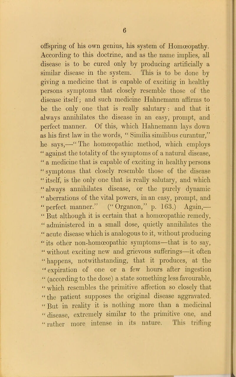 offspring of his own genius, his system of Homoeopathy. According to this doctrine, and as the name implies, all disease is to be cured only by producing artificially a similar disease in the system. This is to be done by giving a medicine that is capable of exciting in healthy persons symptoms that closely resemble those of the disease itself; and such medicine Hahnemann affirms to be the only one that is really salutary : and that it always annihilates the disease in an easy, prompt, and perfect manner. Of this, which Hahnemann lays down as his first law in the words, “ Similia similibus curantur,” he says,—“ The homoeopathic method, which employs “ against the totality of the symptoms of a natural disease, “ a medicine that is capable of exciting in healthy persons “ symptoms that closely resemble those of the disease “ itself, is the only one that is really salutary, and which “ always annihilates disease, or the purely dynamic “ aberrations of the vital powers, in an easy, prompt, and “perfect manner.” (“Organon,” p. 163.) Again,— “ But although it is certain that a homoeopathic remedy, “ administered in a small dose, quietly annihilates the “ acute disease which is analogous to it, without producing “ its other non-homceopathic symptoms—that is to say, “ without exciting new and grievous sufferings—it often “ happens, notwithstanding, that it produces, at the “expiration of one or a few hours after ingestion “ (according to the dose) a state something less favourable, “ which resembles the primitive affection so closely that “ the patient supposes the original disease aggravated. “ But in reality it is nothing more than a medicinal “ disease, extremely similar to the primitive one, and “rather more intense in its nature. This trifling