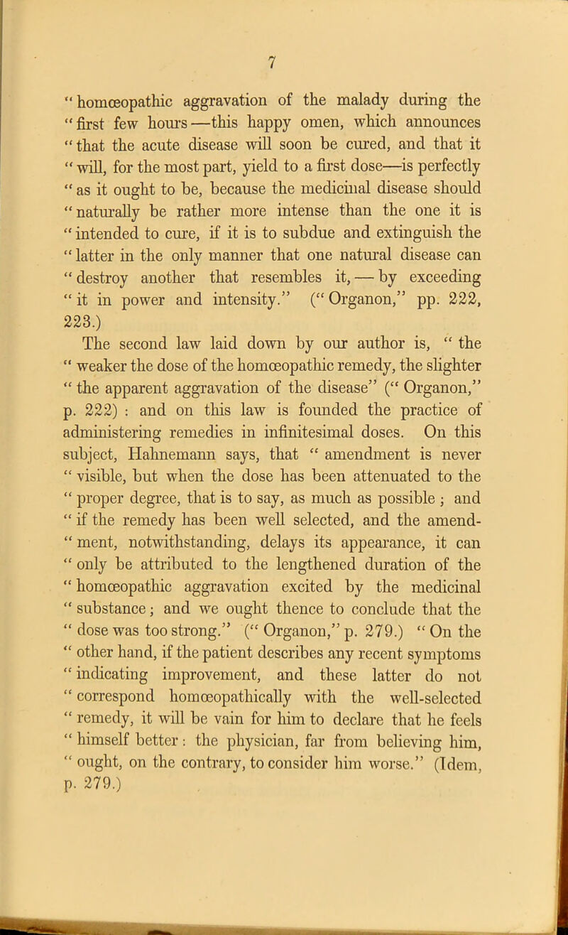 “ homoeopathic aggravation of the malady during the “first few hours—this happy omen, which announces “ that the acute disease will soon be cured, and that it “ will, for the most part, yield to a first dose—is perfectly “ as it ought to be, because the medicinal disease should “naturally be rather more intense than the one it is “ intended to cure, if it is to subdue and extinguish the “ latter in the only manner that one natural disease can “ destroy another that resembles it, — by exceeding “ it in power and intensity.” (“ Organon,” pp. 222, 223.) The second law laid down by our author is, “ the “ weaker the dose of the homoeopathic remedy, the slighter “ the apparent aggravation of the disease” (“ Organon,” p. 222) : and on this law is founded the practice of administering remedies in infinitesimal doses. On this subject, Hahnemann says, that “ amendment is never “ visible, but when the dose has been attenuated to the “ proper degree, that is to say, as much as possible ; and “ if the remedy has been well selected, and the amend- “ ment, notwithstanding, delays its appearance, it can “ only be attributed to the lengthened duration of the “ homoeopathic aggravation excited by the medicinal “ substance; and we ought thence to conclude that the “ dose was too strong.” (“ Organon,” p. 279.) “ On the “ other hand, if the patient describes any recent symptoms “ indicating improvement, and these latter do not “ correspond homceopathically with the well-selected “ remedy, it will be vain for him to declare that he feels “ himself better : the physician, far from believing him, “ ought, on the contrary, to consider him worse.” (Idem, p. 279.)