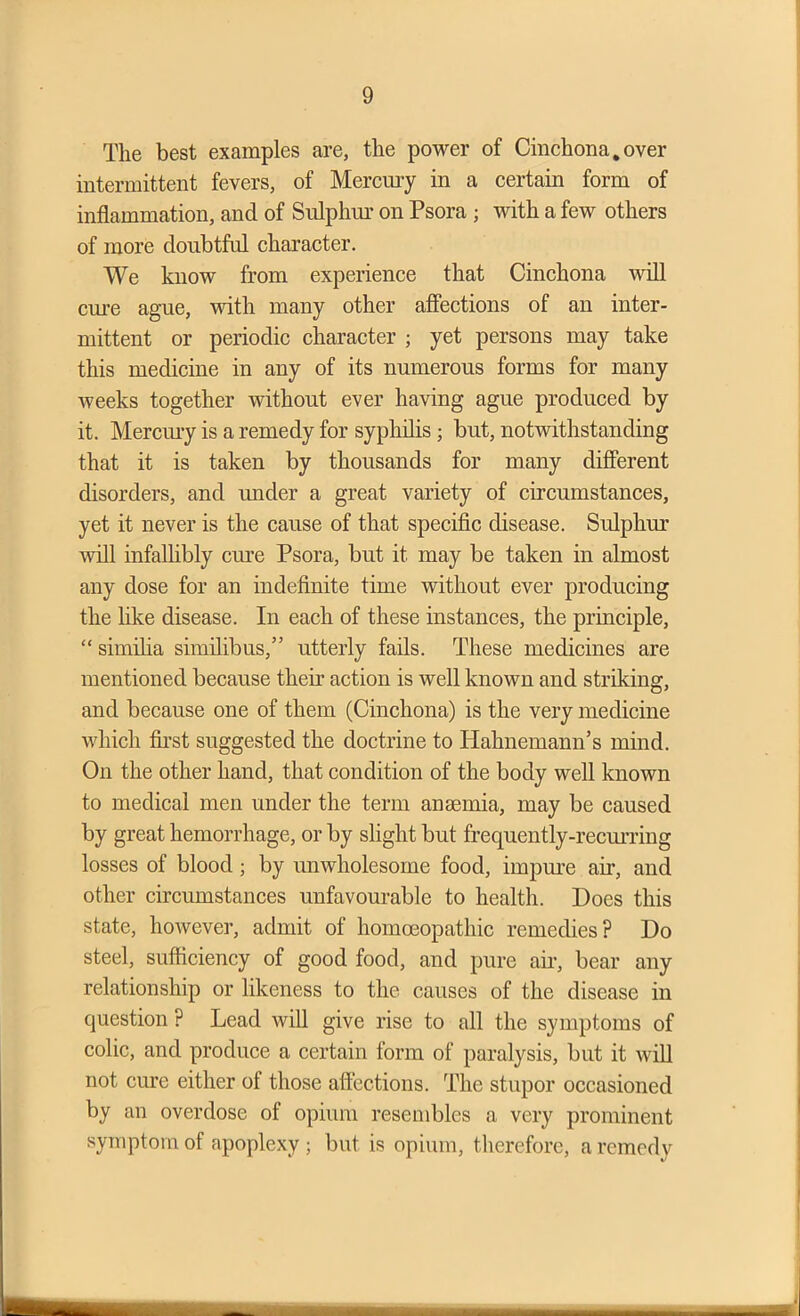 The best examples are, the power of Cinchona.over intermittent fevers, of Mercury in a certain form of inflammation, and of Sulphur on Psora ; with a few others of more doubtful character. We know from experience that Cinchona will cure ague, with many other affections of an inter- mittent or periodic character ; yet persons may take this medicine in any of its numerous forms for many weeks together without ever having ague produced by it. Mercury is a remedy for syphilis ; but, notwithstanding that it is taken by thousands for many different disorders, and under a great variety of circumstances, yet it never is the cause of that specific disease. Sulphur will infallibly cure Psora, but it may be taken in almost any dose for an indefinite time without ever producing the like disease. In each of these instances, the principle, “ similia similibus,” utterly fails. These medicines are mentioned because their action is well known and striking, and because one of them (Cinchona) is the very medicine which first suggested the doctrine to Hahnemann’s mind. On the other hand, that condition of the body well known to medical men under the term anaemia, may be caused by great hemorrhage, or by slight but frequently-recurring losses of blood ; by unwholesome food, impure air, and other circumstances unfavourable to health. Does this state, however, admit of homoeopathic remedies? Do steel, sufficiency of good food, and pure air, bear any relationship or likeness to the causes of the disease in question ? Lead will give rise to all the symptoms of colic, and produce a certain form of paralysis, but it will not cure either of those affections. The stupor occasioned by an overdose of opium resembles a very prominent symptom of apoplexy ; but is opium, therefore, a remedy