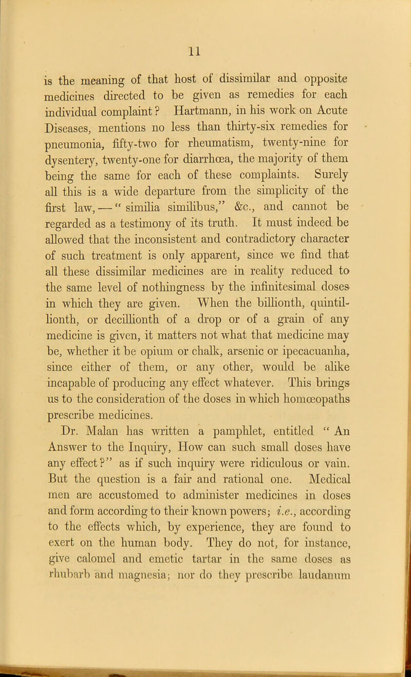 is the meaning of that host of dissimilar and opposite medicines directed to be given as remedies for each individual complaint ? Hartmann, in his work on Acute Diseases, mentions no less than thirty-six remedies for pneumonia, fifty-two for rheumatism, twenty-nine for dysentery, twenty-one for diarrhoea, the majority of them being the same for each of these complaints. Surely all this is a wide departure from the simplicity of the first law, — “ similia similibus,” &c., and cannot be regarded as a testimony of its truth. It must indeed be allowed that the inconsistent and contradictory character of such treatment is only apparent, since we find that all these dissimilar medicines are in reality reduced to the same level of nothingness by the infinitesimal doses in which they are given. When the billionth, quintil- lionth, or decillionth of a drop or of a grain of any medicine is given, it matters not what that medicine may be, whether it be opium or chalk, arsenic or ipecacuanha, since either of them, or any other, would be alike incapable of producing any effect whatever. This brings us to the consideration of the doses in which homoeopaths prescribe medicines. Dr. Malan has written a pamphlet, entitled “ An Answer to the Inquiry, How can such small doses have any effect?” as if such inquiry were ridiculous or vain. But the question is a fair and rational one. Medical men are accustomed to administer medicines in doses and form according to their known powers; i.e., according to the effects which, by experience, they are found to exert on the human body. They do not, for instance, give calomel and emetic tartar in the same doses as rhubarb and magnesia; nor do they prescribe laudanum