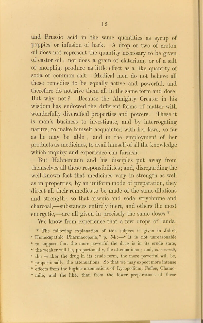 and Prussic acid in the same quantities as syrup of poppies or infusion of bark. A drop or two of croton oil does not represent the quantity necessary to be given of castor oil j nor does a grain of elaterium, or of a salt of morphia, produce as little effect as a like quantity of soda or common salt. Medical men do not believe all these remedies to be equally active and powerful, and therefore do not give them all in the same form and dose. But why not ? Because the Almighty Creator in his wisdom has endowed the different forms of matter with wonderfully diversified properties and powers. These it is man’s business to investigate, and by interrogating nature, to make himself acquainted with her laws, so far as he may be able ; and in the employment of her products as medicines, to avail himself of all the knowledge which inquiry and experience can furnish. But Hahnemann and his disciples put away from themselves all these responsibilities; and, disregarding the well-known fact that medicines vary in strength as well as in properties, by an uniform mode of preparation, they direct all their remedies to be made of the same dilutions and strength; so that arsenic and soda, strychnine and charcoal,—substances entirely inert, and others the most energetic,—are all given in precisely the same doses.* We know from experience that a few drops of lauda- * The following explanation of this subject is given in Jahr’s “ Ilomocepathic Pliarmacopaeia,” p. 54:—“It is not unreasonable “ to suppose that the more powerful the drug is in its crude state, “ the weaker will be, proportionally, the attenuations ; and, vice versa, ‘' the weaker the drug in its crude form, the more powerful will be, “ proportionally, the attenuations. So that we may expect more intense “ effects from the higher attenuations of Lycopodium, Coffee, Chamo- “ mile, and the like, than from the lower preparations of these