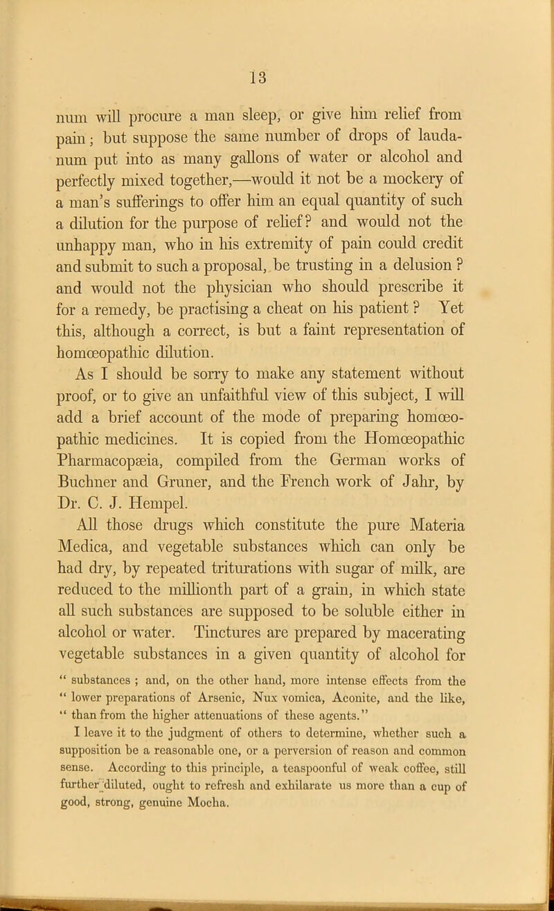 imm will procure a man sleep, or give him relief from pain; but suppose the same number of drops of lauda- num put into as many gallons of water or alcohol and perfectly mixed together,—would it not be a mockery of a man’s sufferings to offer him an equal quantity of such a dilution for the purpose of relief? and would not the unhappy man, who in his extremity of pain could credit and submit to such a proposal, be trusting in a delusion ? and would not the physician who should prescribe it for a remedy, be practising a cheat on his patient ? Yet this, although a correct, is but a faint representation of homoeopathic dilution. As I should be sorry to make any statement without proof, or to give an unfaithful view of this subject, I will add a brief account of the mode of preparing homoeo- pathic medicines. It is copied from the Homoeopathic Pharmacopseia, compiled from the German works of Buchner and Gruner, and the Prench work of Jalir, by Dr. C. J. Hempel. All those drugs which constitute the pure Materia Medica, and vegetable substances which can only be had dry, by repeated triturations with sugar of milk, are reduced to the millionth part of a grain, in which state all such substances are supposed to be soluble either in alcohol or water. Tinctures are prepared by macerating vegetable substances in a given quantity of alcohol for “ substances ; and, on the other hand, more intense effects from the “ lower preparations of Arsenic, Nux vomica, Aconite, and the like, “ than from the higher attenuations of these agents.” I leave it to the judgment of others to determine, whether such a supposition he a reasonable one, or a perversion of reason and common sense. According to this principle, a teaspoonful of weak coffee, still further diluted, ought to refresh and exhilarate us more than a cup of good, strong, genuine Mocha.