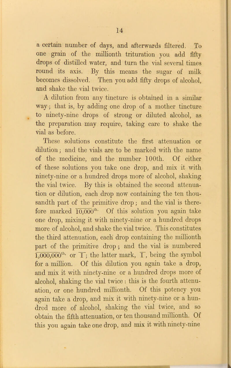 a certain number of days, and afterwards filtered. To one grain of the millionth trituration you add fifty drops of distilled water, and turn the vial several times round its axis. By this means the sugar of milk becomes dissolved. Then you add fifty drops of alcohol, and shake the vial twice. A dilution from any tincture is obtained in a similar way; that is, by adding one drop of a mother tincture to ninety-nine drops of strong or diluted alcohol, as the preparation may require, taking care to shake the vial as before. These solutions constitute the first attenuation or dilution; and the vials are to be marked with the name of the medicine, and the number 100th. Of either of these solutions you take one drop, and mix it with ninety-nine or a hundred drops more of alcohol, shaking the vial twice. By this is obtained the second attenua- tion or dilution, each drop now containing the ten thou- sandth part of the primitive drop; and the vial is there- fore marked 10,000th' Of this solution you again take one drop, mixing it with ninety-nine or a hundred drops more of alcohol, and shake the vial twice. This constitutes the third attenuation, each drop containing the millionth part of the primitive drop ; and the vial is numbered 1,000,000th’ or X; the latter mark, T, being the symbol for a million. Of this dilution you again take a drop, and mix it with ninety-nine or a hundred drops more of alcohol, shaking the vial twice: this is the fourth attenu- ation, or one hundred millionth. Of this potency you again take a drop, and mix it with ninety-nine or a hun- dred more of alcohol, shaking the vial twice, and so obtain the fifth attenuation, or ten thousand millionth. Of this you again take one drop, and mix it Avith ninety-nine