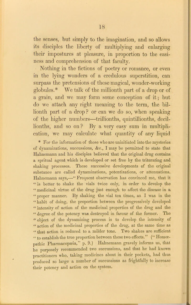 the senses, but simply to the imagination, and so allows its disciples the liberty of multiplying and enlarging their impostures at pleasure, in proportion to the easi- ness and comprehension of that faculty. Nothing in the fictions of poetry or romance, or even in the lying wonders of a credulous superstition, can surpass the pretensions of these magical, wonder-working globules.* We talk of the millionth part of a drop or of a grain, and we may form some conception of it; but do we attach any right meaning to the term, the bil- lionth part of a drop ? or can we do so, when speaking of the higher numbers—trillionths, quintilhonths, decil- lionths, and so on ? By a very easy sum in multipli- cation, we may calculate what quantity of any liquid * For the information of those who are uninitiated into the mysteries of dynamizations, succussions, &c., I may be permitted to state that Hahnemann and his disciples believed that the original drug contains a spritual agent which is developed or set free by the triturating and shaking processes. These successive developments of the original substance are called dynamizations, potentizations, or attenuations. Hahnemann says,—“ Frequent observation has convinced me, that it “ is better to shake the vials twice only, in order to develop the “ medicinal virtue of the drug just enough to affect the disease in a “ proper manner. By shaking the vial ten times, as I was in the “ habit of doing, the proportion between the progressively developed “ intensity of action of the medicinal properties of the drug and the “ degree of the potency was destroyed in favour of the former. The “ object of the dynamizing process is to develop the intensity of “ action of the medicinal properties of the drug, at the same time as “ that action is reduced to a milder tone. Two shakes are sufficient “ to establish the true proportion between these two effects.” (“ Homoe- patliic Pharmacopoeia,” p. 9.) Hahnemann gravely informs us, that he purposely recommended two succussions, and that he had known practitioners who, taking medicines about in their pockets, had thus produced so large a number of succussions as frightfully to increase their potency and action on the system.