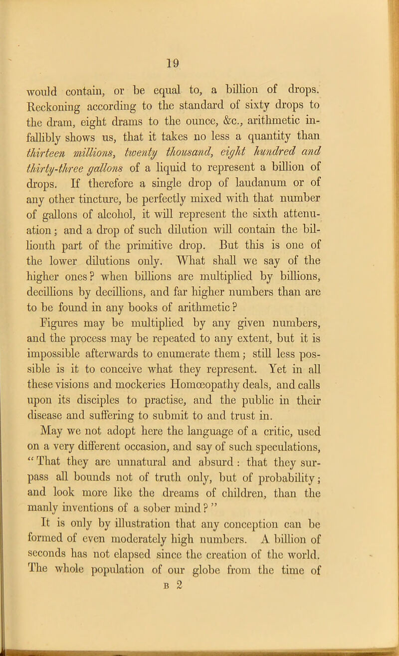 would contain, or be equal to, a billion of drops. Reckoning according to the standard of sixty drops to the dram, eight drams to the ounce, &c., arithmetic in- fallibly shows us, that it takes no less a quantity than thirteen millions, twenty thousand, eiyht hundred and thirty-three yallons of a liquid to represent a billion of drops. If therefore a single drop of laudanum or of any other tincture, be perfectly mixed with that number of gallons of alcohol, it will represent the sixth attenu- ation ; and a drop of such dilution will contain the bil- lionth part of the primitive drop. But this is one of the lower dilutions only. What shall we say of the higher ones? when billions are multiplied by billions, decillions by decillions, and far higher numbers than are to be found in any books of arithmetic ? Figures may be multiplied by any given numbers, and the process may be repeated to any extent, but it is impossible afterwards to enumerate them; still less pos- sible is it to conceive what they represent. Yet in all these visions and mockeries Homoeopathy deals, and calls upon its disciples to practise, and the public in their disease and suffering to submit to and trust in. May we not adopt here the language of a critic, used on a very different occasion, and say of such speculations, “ That they are unnatural and absurd : that they sur- pass all bounds not of truth only, but of probability; and look more like the dreams of children, than the manly inventions of a sober mind ? ” It is only by illustration that any conception can be formed of even moderately high numbers. A billion of seconds has not elapsed since the creation of the world. The whole population of our globe from the time of b 2