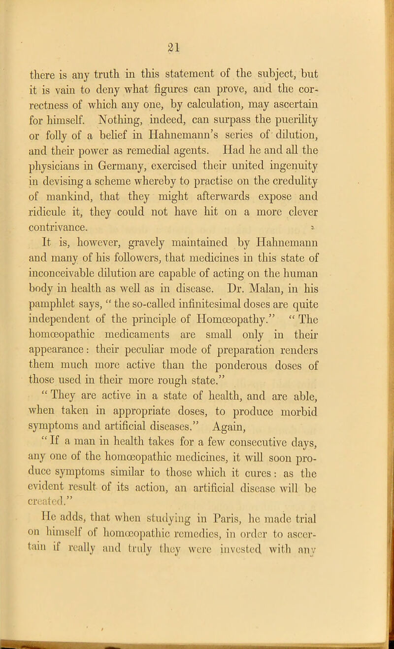 there is any truth in this statement of the subject, but it is vain to deny what figures can prove, and the cor- rectness of which any one, by calculation, may ascertain for himself. Nothing, indeed, can surpass the puerility or folly of a belief in Hahnemann’s series of dilution, and them power as remedial agents. Had he and all the physicians in Germany, exercised their united ingenuity in devising a scheme whereby to practise on the credulity of mankind, that they might afterwards expose and ridicule it, they could not have hit on a more clever contrivance. » It is, however, gravely maintained by Hahnemann and many of his followers, that medicines in this state of inconceivable dilution are capable of acting on the human body in health as well as in disease. Dr. Malan, in his pamphlet says, “ the so-called infinitesimal doses are quite independent of the principle of Homoeopathy.” “ The homoeopathic medicaments are small only in their appearance: their peculiar mode of preparation renders them much more active than the ponderous doses of those used in their more rough state.” “ They are active in a state of health, and are able, when taken in appropriate doses, to produce morbid symptoms and artificial diseases.” Again, “If a man in health takes for a few consecutive days, any one of the homoeopathic medicines, it will soon pro- duce symptoms similar to those which it cures: as the evident result of its action, an artificial disease will be created.” He adds, that when studying in Paris, lie made trial on himself of homoeopathic remedies, in order to ascer- tain if really and truly they were invested with anv