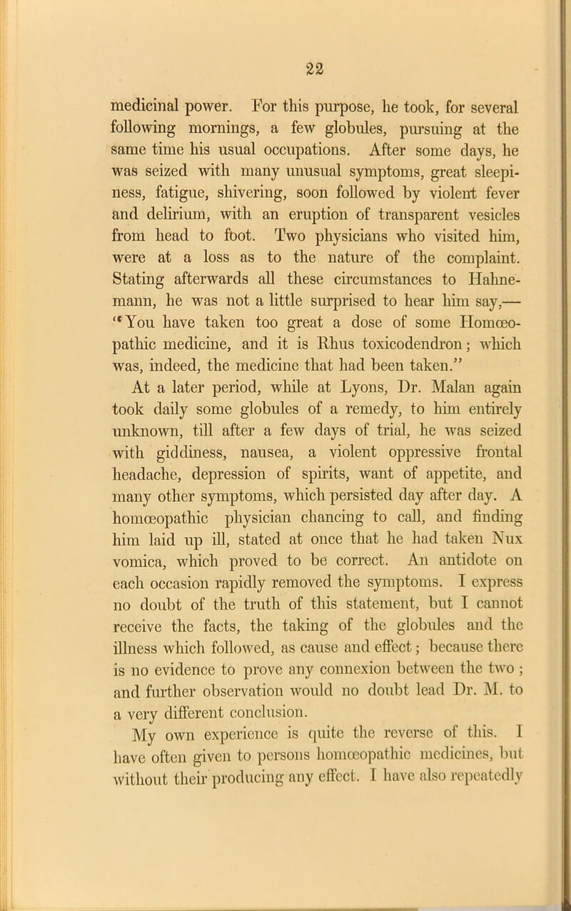 medicinal power. For this purpose, lie took, for several following mornings, a few globules, pursuing at the same time his usual occupations. After some days, he was seized with many unusual symptoms, great sleepi- ness, fatigue, shivering, soon followed by violent fever and delirium, with an eruption of transparent vesicles from head to foot. Two physicians who visited him, were at a loss as to the nature of the complaint. Stating afterwards all these circumstances to Hahne- mann, he was not a little surprised to hear him say,— “You have taken too great a dose of some Homoeo- pathic medicine, and it is Rhus toxicodendron; which was, indeed, the medicine that had been taken.” At a later period, while at Lyons, Dr. Malan again took daily some globules of a remedy, to him entirely unknown, till after a few days of trial, he was seized with giddiness, nausea, a violent oppressive frontal headache, depression of spirits, want of appetite, and many other symptoms, which persisted day after day. A homoeopathic physician chancing to call, and finding him laid up ill, stated at once that he had taken Nux vomica, which proved to be correct. An antidote on each occasion rapidly removed the symptoms. I express no doubt of the truth of this statement, but I cannot receive the facts, the taking of the globules and the illness which followed, as cause and effect; because there is no evidence to prove any connexion between the two ; and further observation would no doubt lead Dr. M. to a very different conclusion. My own experience is quite the reverse of this. I have often given to persons homoeopathic medicines, but without their producing any effect. I have also repeatedly