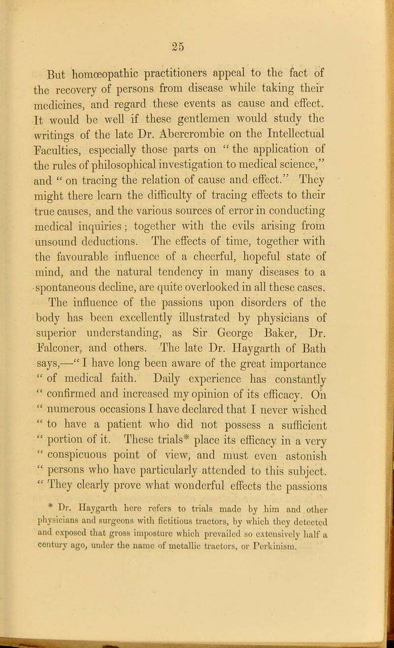 But homoeopathic practitioners appeal to the fact of the recovery of persons from disease while taking their medicines, and regard these events as cause and effect. It would be well if these gentlemen would study the writings of the late Dr. Abercrombie on the Intellectual Faculties, especially those parts on “ the application of the rules of philosophical investigation to medical science,” and “ on tracing the relation of cause and effect.” They might there learn the difficulty of tracing effects to their true causes, and the various sources of error in conducting medical inquiries; together with the evils arising from unsound deductions. The effects of time, together with the favourable influence of a cheerful, hopeful state of mind, and the natural tendency in many diseases to a •spontaneous decline, are quite overlooked in all these cases. The influence of the passions upon disorders of the body has been excellently illustrated by physicians of superior understanding, as Sir George Baker, Dr. Falconer, and others. The late Dr. Haygarth of Bath says,—“ I have long been aware of the great importance “ of medical faith. Daily experience has constantly “ confirmed and increased my opinion of its efficacy. On “ numerous occasions I have declared that I never wished “ to have a patient who did not possess a sufficient “ portion of it. These trials'* place its efficacy in a very “ conspicuous point of view, and must even astonish “ persons who have particularly attended to this subject. “ They clearly prove what wonderful effects the passions * Dr. Haygarth hero refers to trials made by him and other physicians and surgeons with fictitious tractors, by which they detected and exposed that gross imposture which prevailed so extensively half a century ago, under the name of metallic tractors, or Pcrhinism.