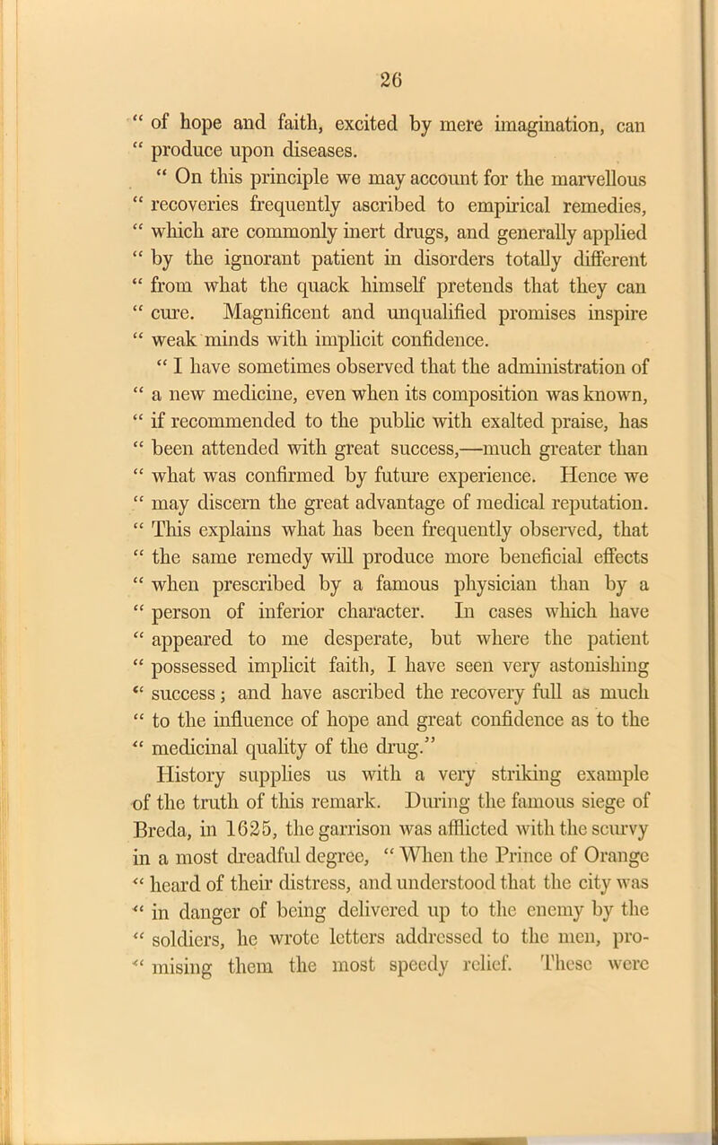 “ of hope and faith, excited by mere imagination, can “ produce upon diseases. “ On this principle we may account for the marvellous “ recoveries frequently ascribed to empirical remedies, “ which are commonly inert drugs, and generally applied “ by the ignorant patient in disorders totally different “ from what the quack himself pretends that they can “ crn-e. Magnificent and unqualified promises inspire “ weak minds with implicit confidence. “ I have sometimes observed that the administration of “ a new medicine, even when its composition was known, “ if recommended to the public with exalted praise, has “ been attended with great success,—much greater than “ what was confirmed by future experience. Hence we “ may discern the great advantage of medical reputation. “ This explains what has been frequently observed, that “ the same remedy will produce more beneficial effects “ when prescribed by a famous physician than by a “ person of inferior character. In cases which have “ appeared to me desperate, but where the patient “ possessed implicit faith, I have seen very astonishing “ success; and have ascribed the recovery full as much “ to the influence of hope and great confidence as to the “ medicinal quality of the drug.” History supplies us with a very striking example of the truth of this remark. During the famous siege of Breda, in 1625, the garrison was afflicted with the scurvy in a most dreadful degree, “ When the Prince of Orange “ heard of their distress, and understood that the city was “ in danger of being delivered up to the enemy by the “ soldiers, he wrote letters addressed to the men, pro- ■“ raising them the most speedy relief. These were