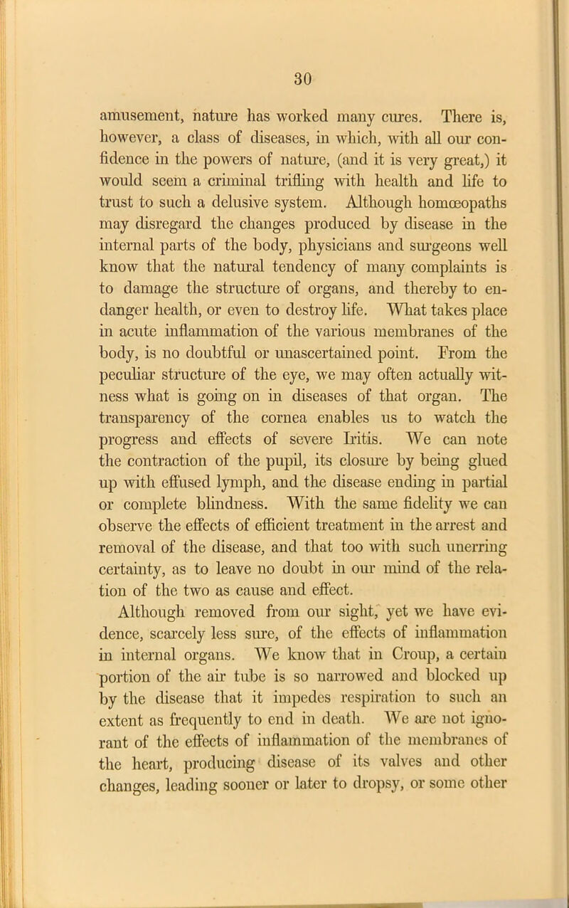 amusement, nature has worked many cures. There is, however, a class of diseases, in which, with all our con- fidence in the powers of nature, (and it is very great,) it would seem a criminal trifling with health and life to trust to such a delusive system. Although homoeopaths may disregard the changes produced by disease in the internal parts of the body, physicians and surgeons well know that the natural tendency of many complaints is to damage the structure of organs, and thereby to en- danger health, or even to destroy life. What takes place in acute inflammation of the various membranes of the body, is no doubtful or unascertained point. From the peculiar structure of the eye, we may often actually wit- ness what is going on in diseases of that organ. The transparency of the cornea enables us to watch the progress and effects of severe Iritis. We can note the contraction of the pupil, its closure by being glued up with effused lymph, and the disease ending in partial or complete blindness. With the same fidelity we can observe the effects of efficient treatment in the arrest and removal of the disease, and that too with such unerring certainty, as to leave no doubt in our mind of the rela- tion of the two as cause and effect. Although removed from our sight, yet we have evi- dence, scarcely less sure, of the effects of inflammation in internal organs. We know that in Croup, a certain portion of the air tube is so narrowed and blocked up by the disease that it impedes respiration to such an extent as frequently to end in death. We are not igno- rant of the effects of inflammation of the membranes of the heart, producing disease of its valves and other changes, leading sooner or later to dropsy, or some other