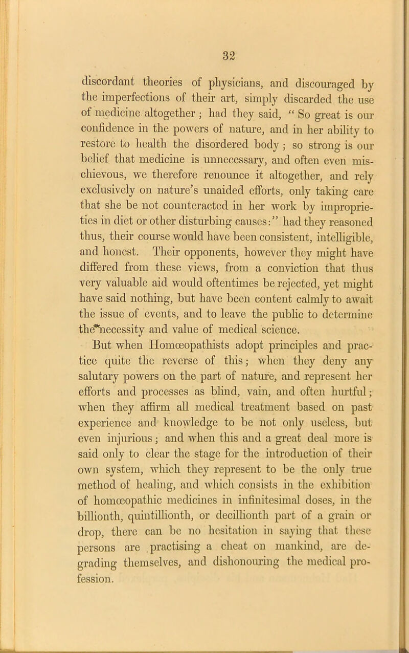 discordant theories of physicians, and discouraged by the imperfections of their art, simply discarded the use of medicine altogether ; had they said, “ So great is our confidence in the powers of nature, and in her ability to restore to health the disordered body ; so strong is our belief that medicine is unnecessary, and often even mis- chievous, we therefore renounce it altogether, and rely exclusively on nature’s unaided efforts, only taking care that she be not counteracted in her work by improprie- ties in diet or other disturbing causes:” had they reasoned thus, their course would have been consistent, intelligible, and honest. Their opponents, however they might have differed from these views, from a conviction that thus very valuable aid would oftentimes be rejected, yet might have said nothing, but have been content calmly to await the issue of events, and to leave the public to determine thcfiiecessity and value of medical science. But when Homceopathists adopt principles and prac- tice quite the reverse of this; when they deny any salutary powers on the part of nature, and represent her efforts and processes as blind, vain, and often hurtful; when they affirm all medical treatment based on past experience and knowledge to be not only useless, but even injurious; and when this and a great deal more is said only to clear the stage for the introduction of their own system, which they represent to be the only true method of healing, and which consists in the exhibition of homoeopathic medicines in infinitesimal doses, in the billionth, quintillionth, or decillionth part of a grain or drop, there can be no hesitation in saying that these persons are practising a cheat on mankind, are de- grading themselves, and dishonouring the medical pro- fession.