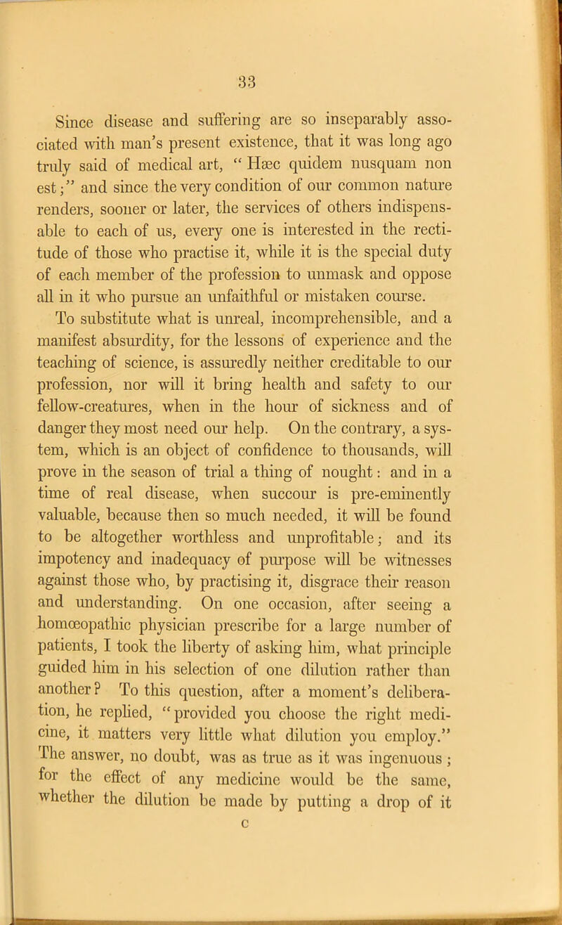 Since disease and suffering are so inseparably asso- ciated with man’s present existence, that it was long ago truly said of medical art, “ Ilaec quidem nusquam non estand since the very condition of our common nature renders, sooner or later, the services of others indispens- able to each of us, every one is interested in the recti- tude of those who practise it, while it is the special duty of each member of the profession to unmask and oppose all in it who pursue an unfaithful or mistaken course. To substitute what is unreal, incomprehensible, and a manifest absurdity, for the lessons of experience and the teaching of science, is assuredly neither creditable to our profession, nor will it bring health and safety to our fellow-creatures, when in the hour of sickness and of danger they most need our help. On the contrary, a sys- tem, which is an object of confidence to thousands, will prove in the season of trial a thing of nought: and in a time of real disease, when succour is pre-eminently valuable, because then so much needed, it will be found to be altogether worthless and unprofitable; and its impotency and inadequacy of purpose will be witnesses against those who, by practising it, disgrace their reason and understanding. On one occasion, after seeing a homoeopathic physician prescribe for a large number of patients, I took the liberty of asking him, what principle guided him in his selection of one dilution rather than another ? To this question, after a moment’s delibera- tion, he replied, “ provided you choose the right medi- cine, it matters very little what dilution you employ.” The answer, no doubt, was as true as it was ingenuous ; for the effect of any medicine would be the same, whether the dilution be made by putting a drop of it c