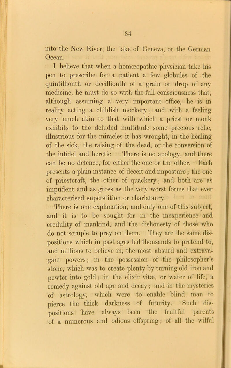 into the New River, the lake of Geneva, or the German Ocean. I believe that when a homoeopathic physician take his pen to prescribe for a patient a few globules of the quintillionth or decillionth of a grain or drop of any medicine, he must do so with the full consciousness that, although assuming a very important office, he is in reality acting a childish mockery ; and with a feeling very much akin to that with which a priest or monk exhibits to the deluded multitude some precious relic, illustrious for the miracles it has wrought, in the healing of the sick, the raising of the dead, or the conversion of the infidel and heretic. There is no apology, and there can be no defence, for either the one or the other. Each presents a plain instance of deceit and imposture; the one of priestcraft, the other of quackery; and both are as impudent and as gross as the very worst forms that ever characterised superstition or charlatanry. There is one explanation, and only one of this subject, and it is to be sought for in the inexperience and credulity of mankind, and the dishonesty of those who do not scruple to prey on them. They are the same dis- positions which in past ages led thousands to pretend to, and millions to believe in, the most absurd and extrava- gant powers; in the possession of the philosopher’s stone, which was to create plenty by turning old iron and pewter into gold; in the elixir vitae, or water of life, a remedy against old age and decay; and in the mysteries of astrology, which were to enable blind man to pierce the thick darkness of futurity. Such dis- positions have always been the fruitful parents of a numerous and odious offspring; of all the wilful