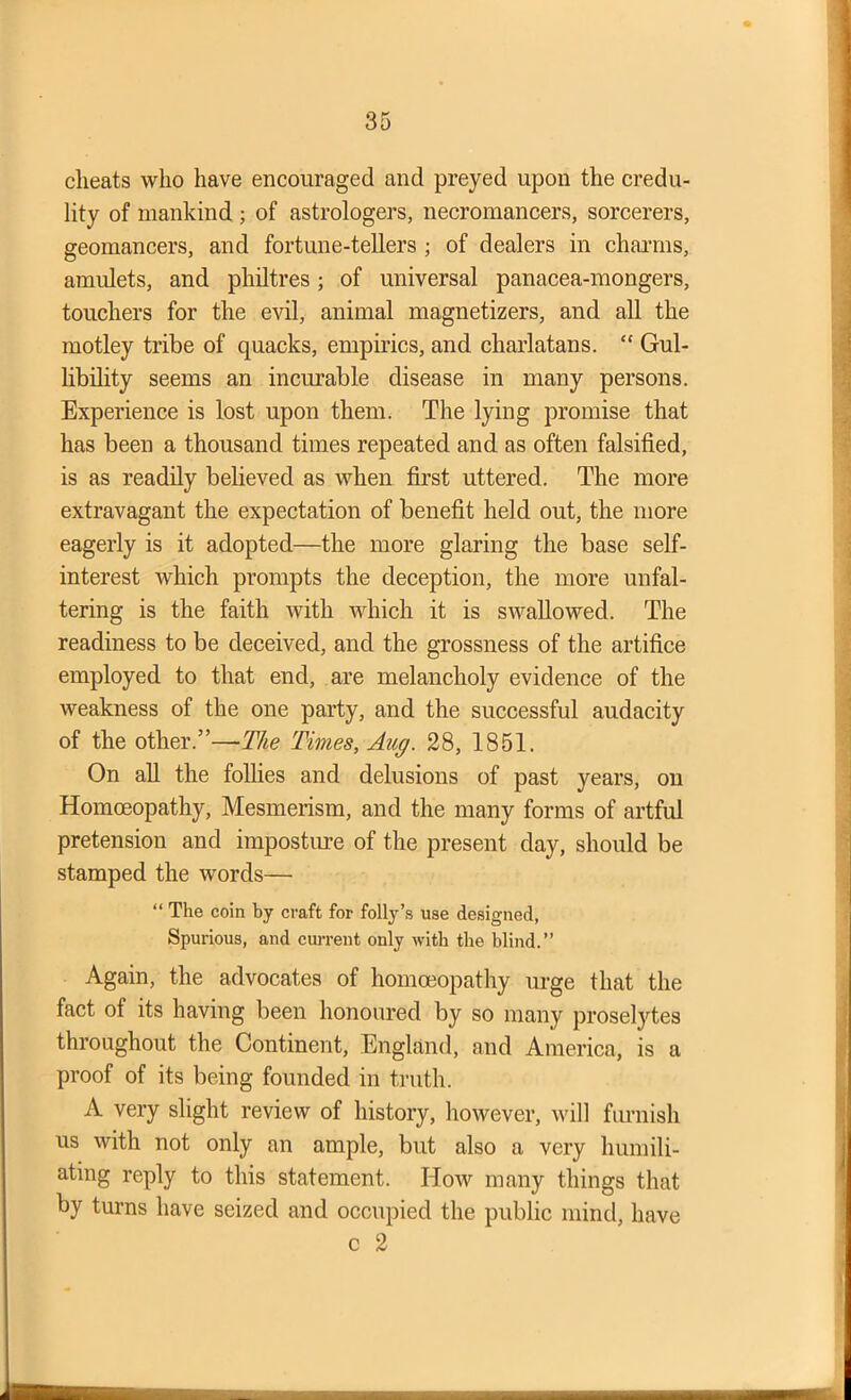 cheats who have encouraged and preyed upon the credu- lity of mankind ; of astrologers, necromancers, sorcerers, geomancers, and fortune-tellers ; of dealers in charms, amulets, and philtres; of universal panacea-mongers, touchers for the evil, animal magnetizers, and all the motley tribe of quacks, empirics, and charlatans. “ Gul- libility seems an incurable disease in many persons. Experience is lost upon them. The lying promise that has been a thousand times repeated and as often falsified, is as readily believed as when first uttered. The more extravagant the expectation of benefit held out, the more eagerly is it adopted—the more glaring the base self- interest which prompts the deception, the more unfal- tering is the faith with which it is swallowed. The readiness to be deceived, and the grossness of the artifice employed to that end, are melancholy evidence of the weakness of the one party, and the successful audacity of the other.”—The Times, Aug. 28, 1851. On all the follies and delusions of past years, on Homoeopathy, Mesmerism, and the many forms of artful pretension and imposture of the present day, should be stamped the words— “ The coin by craft for folly’s use designed, Spurious, and current only with the blind.” Again, the advocates of homoeopathy urge that the fact of its having been honoured by so many proselytes throughout the Continent, England, and America, is a proof of its being founded in truth. A very slight review of history, however, will furnish us with not only an ample, but also a very humili- ating reply to this statement. How many things that by turns have seized and occupied the public mind, have c 2