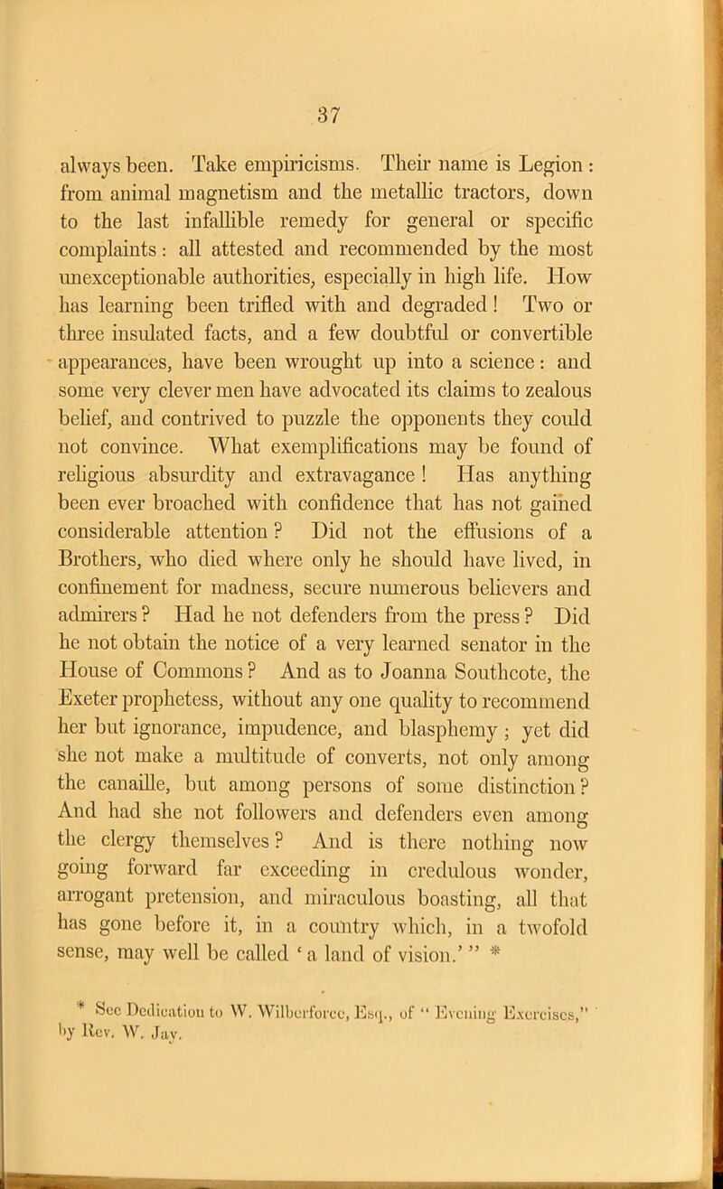 always been. Take empiricisms. Their name is Legion : from animal magnetism and the metallic tractors, down to the last infallible remedy for general or specific complaints: all attested and recommended by the most unexceptionable authorities, especially in high life. How has learning been trifled with and degraded! Two or three insulated facts, and a few doubtful or convertible appearances, have been wrought up into a science: and some very clever men have advocated its claims to zealous belief, and contrived to puzzle the opponents they could not convince. What exemplifications may be found of religious absurdity and extravagance ! Has anything been ever broached with confidence that has not gained considerable attention ? Hid not the effusions of a Brothers, who died where only he should have lived, in confinement for madness, secure numerous believers and admirers ? Had he not defenders from the press ? Hid he not obtain the notice of a very learned senator in the House of Commons ? And as to Joanna Southcote, the Exeter prophetess, without any one quality to recommend her but ignorance, impudence, and blasphemy ; yet did she not make a multitude of converts, not only among the canaille, but among persons of some distinction? And had she not followers and defenders even amoim O the clergy themselves? And is there nothing now going forward far exceeding in credulous wonder, arrogant pretension, and miraculous boasting, all that has gone before it, in a country which, in a twofold sense, may well be called ‘ a land of vision.’ ” * * Dedication to W. Wilbcrforce, Esq., of “ Evening Exercises,” by Rev. W. Jay.