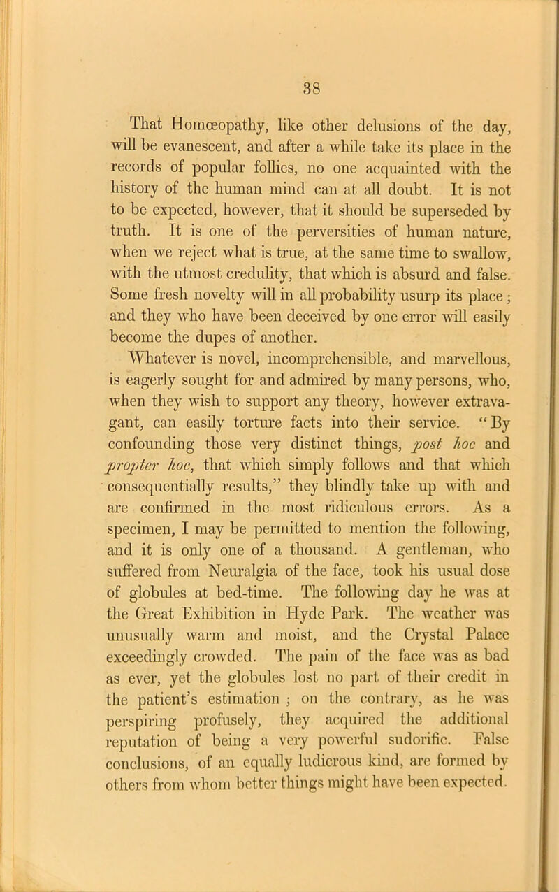 That Homoeopathy, like other delusions of the day, will be evanescent, and after a while take its place in the records of popular follies, no one acquainted with the history of the human mind can at all doubt. It is not to be expected, however, that it should be superseded by truth. It is one of the perversities of human nature, when we reject what is true, at the same time to swallow, with the utmost credulity, that which is absurd and false. Some fresh novelty will in all probability usurp its place ; and they who have been deceived by one error will easily become the dupes of another. Whatever is novel, incomprehensible, and marvellous, is eagerly sought for and admired by many persons, who, when they wish to support any theory, however extrava- gant, can easily torture facts into them service. “By confounding those very distinct things, post hoc and propter hoc, that which simply follows and that which consequentially results,” they blindly take up with and are confirmed in the most ridiculous errors. As a specimen, I may be permitted to mention the following, and it is only one of a thousand. A gentleman, who suffered from Neuralgia of the face, took his usual dose of globules at bed-time. The following day he was at the Great Exhibition in Hyde Park. The weather was unusually warm and moist, and the Crystal Palace exceedingly crowded. The pain of the face was as bad as ever, yet the globules lost no part of their credit in the patient’s estimation ; on the contrary, as he was perspiring profusely, they acquired the additional reputation of being a very powerful sudorific. False conclusions, of an equally ludicrous kind, are formed by others from whom better things might have been expected.