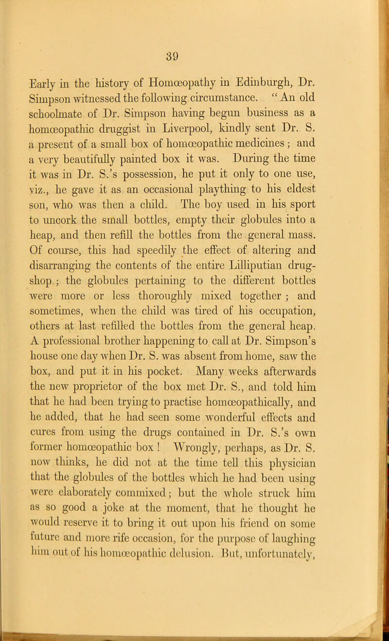 Early in the history of Homoeopathy in Edinburgh, Dr. Simpson witnessed the following circumstance. “ An old schoolmate of Dr. Simpson having begun business as a homoeopathic druggist in Liverpool, kindly sent Dr. S. a present of a small box of homoeopathic medicines ; and a very beautifully painted box it was. During the time it was in Dr. S.’s possession, he put it only to one use, viz., he gave it as an occasional plaything to his eldest son, who was then a child. The boy used in his sport to uncork the small bottles, empty their globules into a heap, and then refill the bottles from the general mass. Of course, this had speedily the effect of altering and disarranging the contents of the entire Lilliputian drug- shop ; the globules pertaining to the different bottles were more or less thoroughly mixed together ; and sometimes, when the child was tired of his occupation, others at last refilled the bottles from the general heap. A professional brother happening to call at Dr. Simpson’s house one day when Dr. S. was absent from home, saw the box, and put it in his pocket. Many weeks afterwards the new proprietor of the box met Dr. S., and told him that he had been trying to practise homoeopathically, and he added, that he had seen some wonderful effects and cures from using the drugs contained in Dr. S.’s own former homoeopathic box ! Wrongly, perhaps, as Dr. S. now thinks, he did not at the time tell this physician that the globules of the bottles which he had been using were elaborately commixed; but the whole struck him as so good a joke at the moment, that he thought he would reserve it to bring it out upon his friend on some future and more rife occasion, for the purpose of laughing him out of his homoeopathic delusion. But, unfortunately,