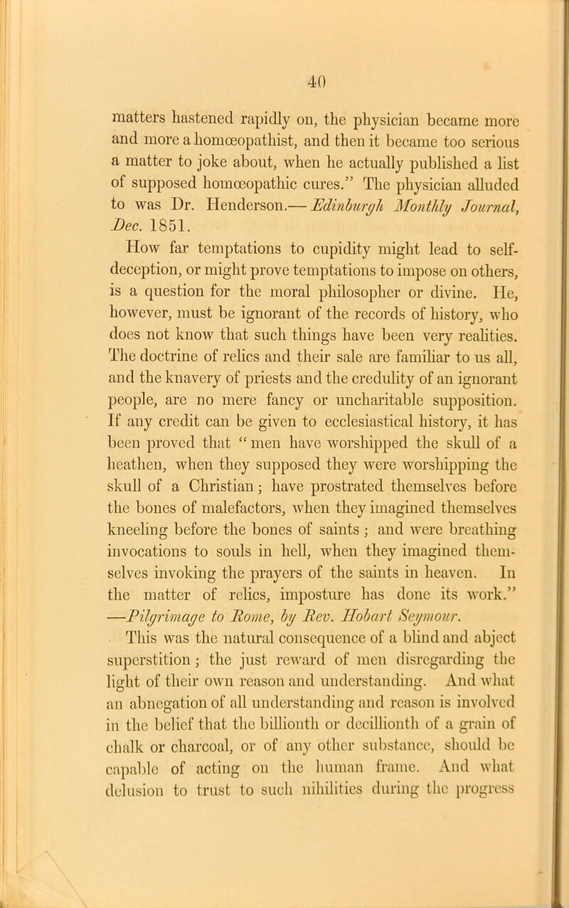 matters hastened rapidly on, the physician became more and more a homceopathist, and then it became too serious a matter to joke about, when he actually published a list of supposed homoeopathic cures.” The physician alluded to was Dr. Henderson.— Edinburgh Monthly Journal, Bee. 1851. How far temptations to cupidity might lead to self- deception, or might prove temptations to impose on others, is a question for the moral philosopher or divine. He, however, must be ignorant of the records of history, who does not know that such things have been very realities. The doctrine of relics and their sale are familiar to us all, and the knavery of priests and the credulity of an ignorant people, are no mere fancy or uncharitable supposition. If any credit can be given to ecclesiastical history, it has been proved that “ men have worshipped the skull of a heathen, when they supposed they were worshipping the skull of a Christian; have prostrated themselves before the bones of malefactors, when they imagined themselves kneeling before the bones of saints ; and were breathing invocations to souls in hell, when they imagined them- selves invoking the prayers of the saints in heaven. In the matter of relics, imposture has done its work.” —Pilgrimage to Rome, by Rev. Hobart Seymour. This was the natural consequence of a blind and abject superstition; the just reward of men disregarding the light of their own reason and understanding. And what an abnegation of all understanding and reason is involved in the belief that the billionth or decillionth of a grain of chalk or charcoal, or of any other substance, should be capable of acting on the human frame. And what delusion to trust to such nihilities during the progress