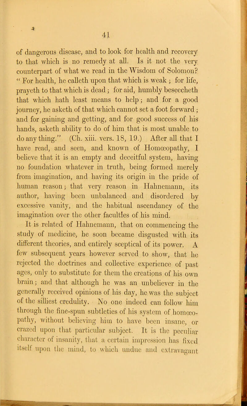 4 41 of dangerous disease, and to look for health and recovery to that which is no remedy at all. Is it not the very counterpart of what we read in the Wisdom of Solomon? “ For health, he calleth upon that which is weak ; for life, prayeth to that which is dead; for aid, humbly beseecheth that which hath least means to help; and for a good journey, he asketh of that which cannot set a foot forward; and for gaining and getting, and for good success of his hands, asketh ability to do of him that is most unable to do any thing.” (Ch. xiii. vers. 18, 19.) After ah that I have read, and seen, and known of Homoeopathy, I believe that it is an empty and deceitful system, having no foundation whatever in truth, being formed merely from imagination, and having its origin in the pride of human reason; that very reason in Hahnemann, its author, having been unbalanced and disordered by excessive vanity, and the habitual ascendancy of the imagination over the other faculties of his mind. It is related of Hahnemann, that on commencing the study of medicine, he soon became disgusted with its different theories, and entirely sceptical of its power. A few subsequent years however served to show, that he rejected the doctrines and collective experience of past ages, only to substitute for them the creations of his own brain; and that although he was an unbeliever in the generally received opinions of his day, he was the subject of the silliest credulity. No one indeed can follow him through the fine-spun subtleties of his system of homoeo- pathy, without believing him to have been insane, or crazed upon that particular subject. It is the peculiar character ol insanity, that a certain impression has fixed itself upon the mind, to which undue and extravagant