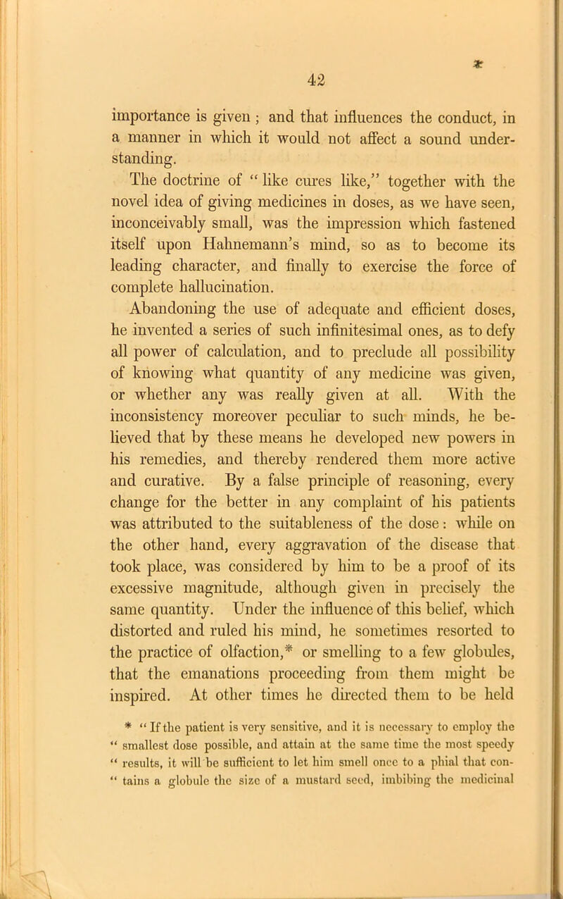 x importance is given ; and that influences the conduct, in a manner in which it would not affect a sound under- standing. The doctrine of “ like cures like,” together with the novel idea of giving medicines in doses, as we have seen, inconceivably small, was the impression which fastened itself upon Hahnemann’s mind, so as to become its leading character, and finally to exercise the force of complete hallucination. Abandoning the use of adequate and efficient doses, he invented a series of such infinitesimal ones, as to defy all power of calculation, and to preclude all possibility of knowing what quantity of any medicine was given, or whether any was really given at all. With the inconsistency moreover peculiar to such minds, he be- lieved that by these means he developed new powers in his remedies, and thereby rendered them more active and curative. By a false principle of reasoning, every change for the better in any complaint of his patients was attributed to the suitableness of the dose: while on the other hand, every aggravation of the disease that took place, was considered by him to be a proof of its excessive magnitude, although given in precisely the same quantity. Under the influence of this belief, which distorted and ruled his mind, he sometimes resorted to the practice of olfaction,* or smelling to a few globules, that the emanations proceeding from them might be inspired. At other times he directed them to be held * “ If the patient is very sensitive, and it is necessary to employ the “ smallest dose possible, and attain at the same time the most speedy “ results, it will be sufficient to let him smell once to a phial that con- “ tains a globule the size of a mustard seed, imbibing the medicinal