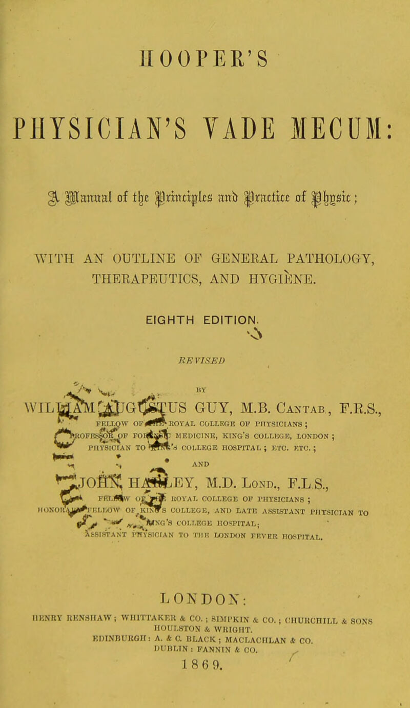 HOOPER’S PHYSICIAN’S YADE MECUM: §1 $$1 mural of tlje p rumples mrb |]nrcticc of pj^src; WITH AN OUTLINE OF GENERAL PATHOLOGY, THERAPEUTICS, AND HYGIENE. EIGHTH EDITION. nN JIE VISED WILMYM'j JtVw US GUY, M.B. Cantab , U.R.S., OFEI.I.OW OP*TO'ROYAL COLLEGE OP PHYSICIANS ; ROPES^^IF FOnjt^y MEDICINE, KING’S COLLEGE, LONDON ; PHYSICIAN TOTOa COLLEGE HOSPITAL; ETC. ETC.; HAS&KY, M.D. Lond., F.L.S., C*** FELlWlw OOijE ROYAL COLLEGE OF PHYSICIANS ; lOILUjj^EELKOW OF^ HINTS COLLEGE, AND LATE ASSISTANT PHYSICIAN TO yl'jt ' ,v, ’S COLLEGE HOSPITAL; Assistant physician to the London fever hospital. LONDON: HENRY RENSHAW; WHITTAKER & CO. ; BIMPKIN & CO. ; CHURCHILL & SONS HOULSTON & WRIGHT. EDINBURGH: A. & C. BLACK; MACLACIILAN & CO. DUBLIN : FANNIN & CO.