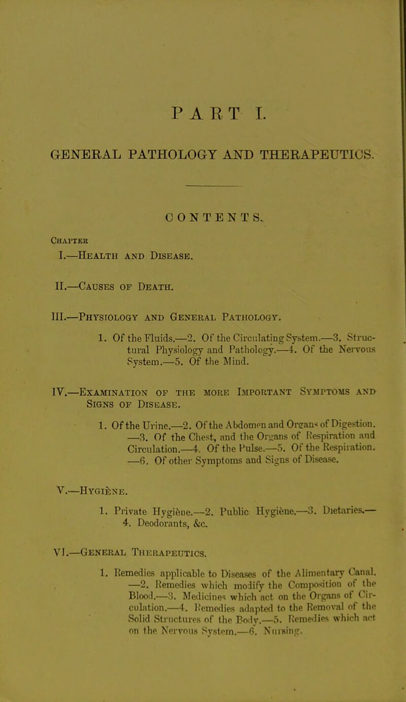PART I. GENERAL PATHOLOGY AND THERAPEUTICS. CONTENTS. Chapter I. —Health and Disease. II. —Causes of Death. III. —Physiology and General Pathology. 1. Of the Fluids.—2. Of the Circulating System.—3. Struc- tural Physiology and Pathology.—4. Of the Nervous System.—5. Of the Mind. IV. —Examination of the more Important Symptoms and Signs of Disease. I. Of the Urine.—2. Ofthe Abdomen and Organ* of Digestion. —3. Of the Chest, and the Organs of Respiration and Circulation.—4. Of the Pulse.—5. Of the Respiration. —6. Of other Symptoms and Signs of Disease. V.—Hygiene. 1. Private Ilygihue.—2. Public Hygiene.—3. Dietaries.— 4. Deodorants, &c. VI.—General Therapeutics. 1. Remedies applicable to Diseases of the Alimentary Canal. —2. Remedies which modify the Composition of the Blood.—3. Medicines which act on the Organs of Cir- culation.—4. Remedies adapted to the Removal of the Solid Structures of the Body.—5. Remedies which act on the Nervous System.—6. Nursing.
