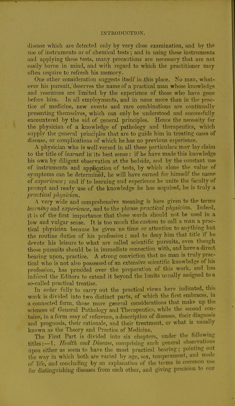 disease which are detected only by very close examination, and by the use of instruments or of chemical tests ; and in using these instruments and applying these tests, many precautions are necessary that are not easily borne in mind, and with regard to which the practitioner may ofteu require to refresh his memory. One other consideration suggests itself in this place. No man, what- ever his pursuit, deserves the name of a practical man whose knowledge and resources are limited by the experience of those who have gone before him. In all employments, and in none more than in the prac- tice of medicine, new events and rare combinations are continually presenting themselves, which can only be understood and successfully encountered by the aid of general principles. Hence the necessity for the physician of a knowledge of pathology and therapeutics, which supply the general principles that are to guide him in treating cases of disease, or complications of which he has no previous experience. A physician who is well-versed in all these particulars may lay claim to the title of learned in its best sense: if he have made this knowledge his own by diligent observation at the bedside, and by the constant use of instruments and application of tests, by which alone the value of symptoms can be determined, he will have earned for himself the name of experience; and if to learning and experience he unite the faculty of prompt and ready use of the knowledge he has acquired, he is truly a practical physician. A very wide and comprehensive meaning is here given to the terms learning and experience, and to the phrase practical physician. Indeed, it is of the first importance that these words should not be used in a low and vulgar sense. It is too much the custom to call a man a prac- tical physician because he gives no time or attention to anything but the routine duties of his profession; and to deny him that title if he devote his leisure to what are called scientific pursuits, even though those pursuits should be in immediate connection with, and have a direct bearing upon, practice. A strong conviction that no man is truly prac- tical who is not also possessed of an extensive scientific knowledge of his profession, has presided over the preparation of this work, and has induced the Editors to extend it beyond the limits usually assigned to a so-called practical treatise. In order fully to carry out the practical views here indicated, this work is divided into two distinct parts, of which the first embraces, in a connected form, those more general considerations that make up the sciences of General Pathology and Therapeutics, while the second con- tains, in a form easy of reference, a description of diseases, their diagnosis and prognosis, their rationale, and their treatment, or what is usually known as the Theory and Practice of Medicine. The First Part is divided into six chapters, under the following titles:—1. Health and Disease, comprising such general observations upon either as seem to have the most practical bearing; pointing out the way in which both are varied by age, sex, temperament, and mode of life, and concluding by an explanation of the terms in common use for distinguishing diseases from each other, and giving precision to our