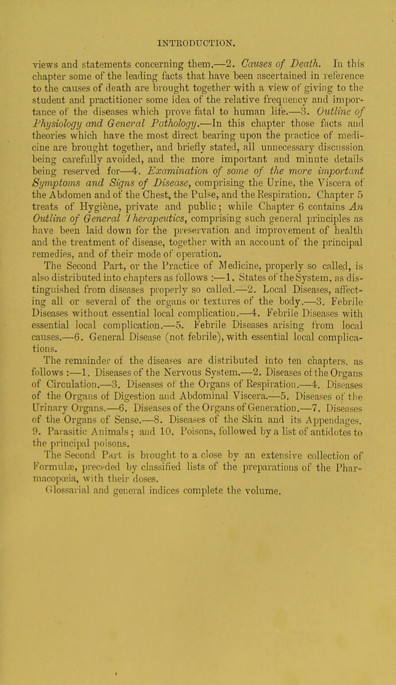 views and statements concerning them.—2. Causes of Death. In this chapter some of the leading facts that have been ascertained in reference to the causes of death are brought together with a view of giving to the student and practitioner some idea of the relative frequency and impor- tance of the diseases which prove fatal to human life.—3. Outline of Physiology and General Pathology.—In this chapter those facts and theories which have the most direct bearing upon the practice of medi- cine are brought together, and briefly stated, all unnecessary discussion being carefully avoided, and the more important and minute details being reserved for—4. Examination of some of the more important Symptoms and Signs of Disease, comprising the Urine, the Viscera of the Abdomen and of the Chest, the Pulse, and the Respiration. Chapter 5 treats of Hygiene, private and public; while Chapter 6 contains An Outline of General V herapeutics, comprising such general principles as have been laid down for the preservation and improvement of health and the treatment of disease, together with an account of the principal remedies, and of their mode of operation. The Second Part, or the Practice of Medicine, properly so called, is also distributed into chapters as follows :—1. States of theSystem, as dis- tinguished from diseases properly so called.—2. Local Diseases, affect- ing all or several of the organs or textures of the body.—3. Febrile Diseases without essential local complication.—4. Febrile Diseases with essential local complication.—5. Febrile Diseases arising from local causes.—6. General Disease (not febrile), with essential local complica- tions. The remainder of the diseases are distributed into ten chapters, as follows :—1. Diseases of the Nervous System.—2. Diseases of the Organs of Circulation.—3. Diseases of the Organs of Respiration.—4. Diseases of the Organs of Digestion and Abdominal Viscera.—5. Diseases of the Urinary Organs.—6. Diseases of the Organs of Generation.—7. Diseases of the Organs of Sense.—8. Diseases of the Skin and its Appendages. 9. Parasitic Animals; and 10. Poisons, followed by a list of antidotes to the principal poisons. The Second Part is brought to a close by an extensive collection of Formula;, preceded by classified lists of the preparations of the Phar- macopoeia, with their doses. Glossarial and general indices complete the volume.