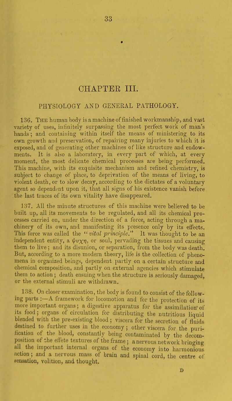 CHAPTER III. PHYSIOLOGY AND GENERAL PATHOLOGY. 136. The human body is a machine of finished workmanship, and vast variety of uses, infinitely surpassing the most perfect work of man’s hands; and containing within itself the means of ministering to its own growth and preservation, of repairing many injuries to which it is exposed, and of generating other machines of like structure and endow- ments. It is also a laboratory, in every part of which, at every moment, the most delicate chemical processes are being performed. This machine, with its exquisite mechanism and refined chemistry, is subject to change of place, to deprivation of the means of living, to violent death, or to slow decay, according to the dictates of a voluntary agent so dependent upon it, that all signs of his existence vanish before the last traces of its own vitality have disappeared. 137. All the minute structures of this machine were believed to be built up, all its movements to be regulated, and all its chemical pro- cesses carried on, under the direction of a force, acting through a ma- chinery of its own, and manifesting its presence only by its effects. This force was called the “ vital principle.” It was thought to be an independent entity, a rf/uxv, or soul, pervading the tissues and causing them to live; and its disunion, or separation, from the body was death. But, according to a more modem theory, life is the collection of pheno- mena in organized beings, dependent partly on a certain structure and chemical composition, and partly on external agencies which stimulate them to action ; death ensuing when the structure is seriously damaged, or the external stimuli are withdrawn. 138. On closer examination, the body is found to consist of the follow- ing parts :—A framework for locomotion and for the protection of its more important organs; a digestive apparatus for the assimilation'of its food; organs of circulation for distributing the nutritious liquid blended with the pre-existing blood; viscera for the secretion of fluids destined to further uses in the economy ; other viscera for the puri- fication of the blood, constantly being contaminated by the decom- position of the effete textures of the frame; a nervous network bringing all the impoi taut internal organs of the economy into harmonious action ; and a nervous mass of brain and spinal cord, the centre of sensation, volition, and thought. D