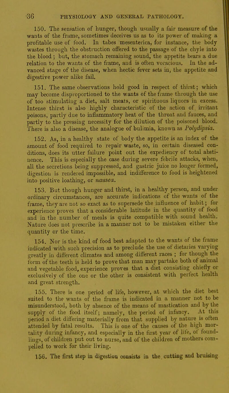 150. The sensation of hunger, though usually a fair measure of the wants of the frame, sometimes deceives us as to its power of making a profitable use of food. In tabes mesenterica, for instance, the body wastes through the obstruction offered to the passage of the chyle into the blood; but, the stomach remaining sound, the appetite bears a due relation to the wants of the frame, and is often voracious. In the ad- vanced stage of the disease, when hectic fever sets in, the appetite and digestive power alike fail. 151. The same observations hold good in respect of thirst; which may become disproportioned to the wants of the frame through the use of too stimulating a diet, salt meats, or spirituous liquors in excess. Intense thirst is also highly characteristic of the action of. irritant poisons, partly due to inflammatory heat of the throat aud fauces, and partly to the pressing necessity for the dilution of the poisoned blood. There is also a disease, the analogue of bulimia, known as Polydipsia. 152. As, in a healthy state of body the appetite is an index of the amount of food required to repair waste, so, in certain diseased con- ditions, does its utter failure point out the expediency of total absti- nence. This is especially the case during severe febrile attacks, when, all the secretions being suppressed, aud gastric juice no longer formed, digestion is rendered impossible, and indifference to food is heightened into positive loathing, or nausea. 153. But though hunger and thirst, in a healthy person, and under ordinary circumstances, are accurate indications of the wants of the flame, they are not so exact as to supersede the influence of habit; for experience proves that a considerable latitude in the quantity of food and in the number of meals is quite compatible with sound health. Nature does not prescribe in a manner not to be mistaken either the quantity or the time. 154. Nor is the kind of food best adapted to the wants of the frame indicated with such precision as to preclude the use of dietaiies varying greatly in different climates and among different races ; for though the form of the teeth is held to prove that man may partake both of animal and vegetable food, experience proves that a diet consisting chiefly or exclusively of the one or the other is consistent with perfect health and great strength. 155. There is one period of life, however, at which the diet best suited to the wants of the frame is indicated in a manner not to be misunderstood, both by absence of the means of mastication and by the supply of the food itself; namely, the period of infancy. At this period a diet differing materially from that supplied by nature is otten attended by fatal results. This is one of the causes of the high mor- tality during infancy, and especially in the first year of life, ot found- lings, of children put out to nurse, and of the children of mothers com- pelled to work for their living. 156. The first step in digestiou consists in the. cutting aud bruising