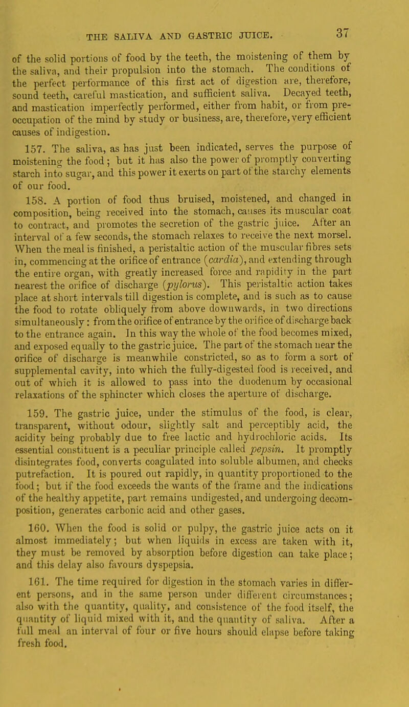 THE SALIVA AHD GASTRIC JIJICE. of the solid portions of food by the teeth, the moistening of them by the saliva, and their propulsion into the stomach. Ihe conditions of the perfect performance of this first act of digestion are, therefore, sound teeth, careful mastication, and sufficient saliva. Decayed teeth, and mastication imperfectly performed, either from habit, or from pre- occupation of the mind by study or business, are, therefore, very efficient causes of indigestion. 157. The saliva, as has just been indicated, serves the purpose of moistening the food ; but it has also the power of promptly converting starch into sugar, and this power it exerts on part of the starchy elements of our food. 158. A portion of food thus bruised, moistened, and changed in composition, being received into the stomach, causes its muscular coat to contract, and promotes the secretion of the gastric juice. After an interval of a few seconds, the stomach relaxes to receive the next morsel. When the meal is finished, a peristaltic action of the muscular fibres sets in, commencing at the orifice of entrance (cardia), and extending through the entile organ, with greatly increased force and rapidity in the part nearest the orifice of discharge {pylorus). This peristaltic action takes place at short intervals till digestion is complete, and is such as to cause the food to rotate obliquely from above downwards, in two directions simultaneously: from the orifice of entrance by the orifice of discharge back to the entrance again. In this way the whole of the food becomes mixed, and exposed equally to the gastric juice. The part of the stomach near the orifice of discharge is meanwhile constricted, so as to form a sort of supplemental cavity, into which the fully-digested food is received, and out of which it is allowed to pass into the duodenum by occasional relaxations of the sphincter which closes the aperture of discharge. 159. The gastric juice, under the stimulus of the food, is clear, transparent, without odour, slightly salt and perceptibly acid, the acidity being probably due to free lactic and hydrochloric acids. Its essential constituent is a peculiar principle called pepsin. It promptly disintegrates food, converts coagulated into soluble albumen, and checks putrefaction. It is poured out rapidly, in quantity proportioned to the food; but if the food exceeds the wants of the frame and the indications of the healthy appetite, part remains undigested, and undergoing decom- position, generates carbonic acid and other gases. 160. When the food is solid or pulpy, the gastric juice acts on it almost immediately; but when liquids in excess are taken with it, they must be removed by absorption before digestion can take place; and this delay also favours dyspepsia. 161. The time required for digestion in the stomach varies in differ- ent persons, and in the same person under different circumstances; also with the quantity, quality, and consistence of the food itself, the quantity of liquid mixed with it, and the quantity of saliva. After a full meal an interval of four or five hours should elapse before taking fresh food.