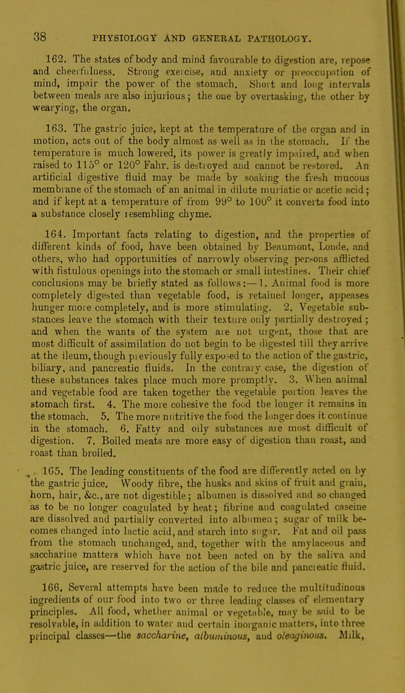 162. The states ofbody and mind favourable to digestion are, repose and cheerfulness. Strong exercise, and anxiety or preoccupation of mind, impair the power of the stomach. Short and long intervals between meals are also injurious; the one by overtasking, the other by wearying, the organ. 163. The gastric juice, kept at the temperature of the organ and in motion, acts out of the body almost as well as in ihe stomach. If the temperature is much lowered, its power is greatly impaired, and when raised to 115° or 120° Fahr. is destroyed and cannot be restored. An artificial digestive fluid may be made by soaking the fresh mucous membrane of the stomach of an animal in dilute muriatic or acetic acid; and if kept at a temperature of from 99° to 10U° it converts food into a substance closely resembling chyme. 164. Important facts relating to digestion, and the properties of different kinds of food, have been obtained by Beaumont, Londe, and others, who had opportunities of narrowly observing persons afflicted with fistulous openings into the stomach or small intestines. Their chief conclusions may be briefly stated as follows:—1. Animal food is more completely digested than vegetable food, is retained longer, appeases hunger more completely, and is more stimulating. 2. Vegetable sub- stances leave the stomach with their texture only partially destroyed ; and when the wants of the system are not urgent, those that are most difficult of assimilation do not begin to be digested till they arrive at the ileum, though previously fully expo-ed to the action of the gastric, biliary, and pancreatic fluids. In the contrary case, the digestion of these substances takes place much more promptly. 3. When animal and vegetable food are taken together the vegetable portion leaves the stomach first. 4. The more cohesive the food the longer it remains in the stomach. 5. The more nutritive the food the longer does it continue in the stomach. 6. Fatty and oily substances aie most difficult of digestion. 7. Boiled meats are more easy of digestion than roast, and roast than broiled. , 165. The leading constituents of the food are differently acted on by the gastric juice. Woody fibre, the husks and skins of fruit and grain, horn, hair, &c., are not digestible; albumen is dissolved and so changed as to be no longer coagulated by heat; fibrine and coagulated caseine are dissolved and partially converted into albumen ; sugar of milk be- comes changed into lactic acid, and starch into sugar. Fat and oil pass from the stomach unchanged, and, together wilh the amylaceous and saccharine matters which have not been acted on by the saliva and gastric juice, are reserved for the actiou of the bile and pancreatic fluid. 166. Several attempts have been made to reduce the multitudinous ingredients of our food into two or three leading classes of elementary principles. All food, whether animal or vegetable, may be said to be resolvable, in addition to water and certain inorganic matters, into three principal classes—the saccharine, albuminous, and oleaginous. Milk,