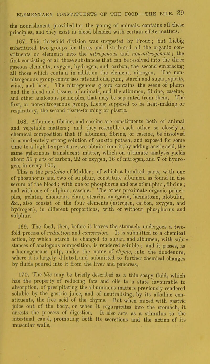 the nourishment provided for the young of animals, contains all these principles, and they exist in blood blended with certain efl’ete matters. 167. This threefold division was suggested by Prout; but Liebig substituted two groups for three, and distributed all the organic con- stituents or elements iuto the nitrogenous and non-nitrogenous; the first consisting of all those substances that can be resolved into the three gaseous elements, oxygen, hydrogen, and carbon, the second embracing all those which contain in addition the element, nitrogen. The non- nitrogenous gioup compi ises fats and oils, gum, starch and sugar, spirits, wine, and beer. The nitrogenous group contains the seeds of plants and the blood and tissues of animals, and the albumen, fibrine, caseine, and other analogous principles, that may be separated from them. The first, or non-nitrogenous group, Liebig supposed to be heat-making or respiratory, the second tissue-forming or plastic. 168. Albumen, fibrine, and caseine are constituents both of animal and vegetable matters; and they resemble each other so closely in chemical composition that if albumen, fibrine, or caseine, be dissolved in a moderately-strong solution of caustic potash, and exposed for some time to a high temperature, we obtain from it, by adding aceticacid, the same gelatinous tianslucent matter, which on ultimate analysis yields about 56 parts of carbon, 22 of oxygen, 16 of nitrogen, and 7 of hydro- gen, in every 100, This is the proteine of Mulder; of which a hundred parts, with one of phosphorus and two of sulphur, constitute albumen, as found in the serum of the blood ; with one of phosphorus and one of sulphur, fibrine ; and with one of sulphur, caseine. The other proximate organic princi- ples, gelatin, chondrin, elain, stearin, margarin, haematosin, globulin, &c., also consist of the four elements (nitrogen, carbon, oxygen, and hydrogen), in different proportions, with or without phosphorus and sulphur. 169. The food, then, before it leaves the stomach, undergoes a two- fold process of reduction and conversion. It is submitted to a chemical action, by which starch is changed to sugar, and albumen, with sub-* stances of analogous composition, is rendered soluble ; and it passes, as a homogeneous pulp, under the name of chyme, into the duodenum, where it is largely diluted, and submitted to further chemical changes by fluids poured into it from the liver and pancreas. 170. The bile may be briefly described as a thin soapy fluid, which has the property of reducing fats and oils to a state favourable to absorption, of precipitating the albuminous matters previously rendered soluble by the gastric juice, and of neutralising, by its alkaline con- stituents, the free acid of the chyme. But when mixed with gastric juice out of the body, or when it regurgitates into the stomach, it arrests the process of digestion. It also acts as a stimulus to the intestinal canal, promoting both its secretions and the action of its muscular walls.