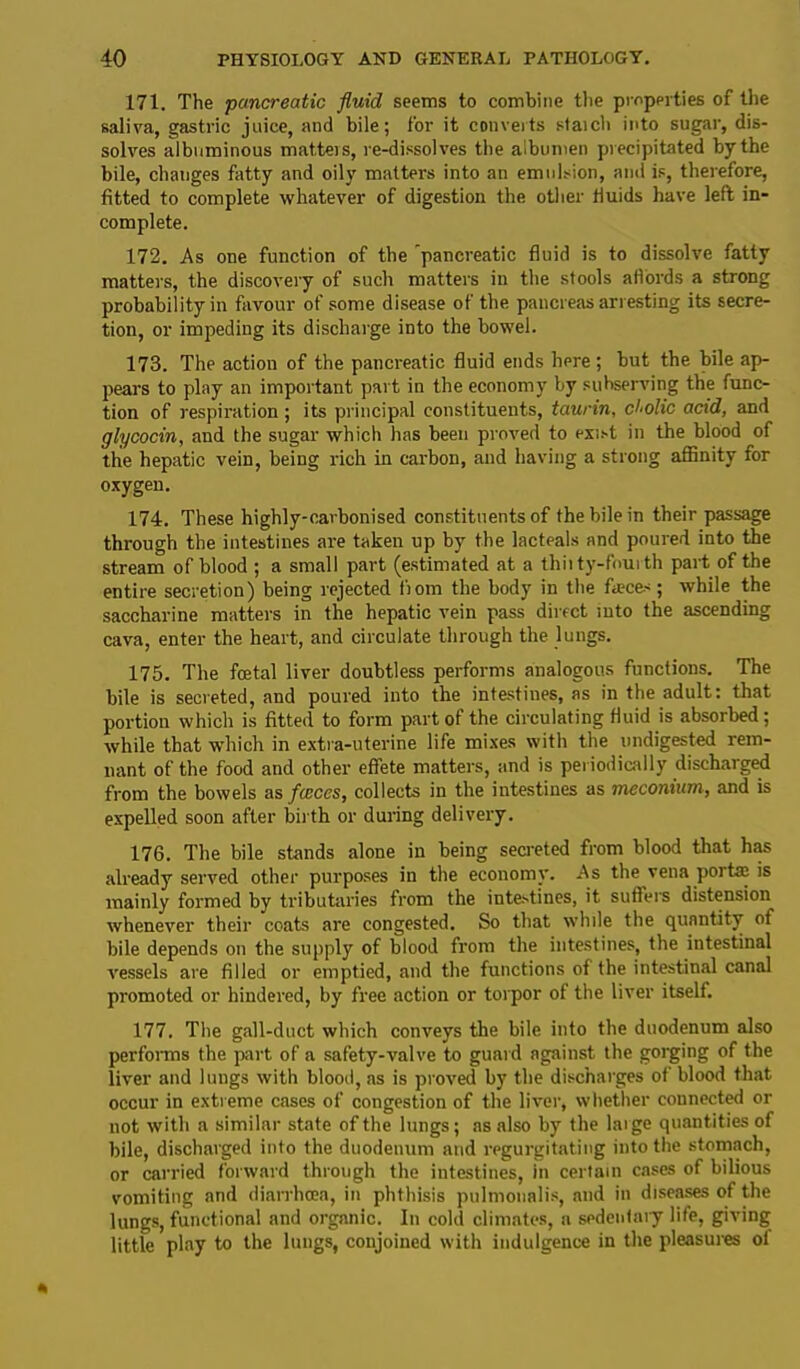 171. The •pancreatic fluid seems to combine the properties of the saliva, gastric juice, and bile; for it converts staich into sugar, dis- solves albuminous matteis, re-dissolves the albumen precipitated by the bile, changes fatty and oily matters into an emulsion, and is, therefore, fitted to complete whatever of digestion the other fluids have left in- complete. 172. As one function of the 'pancreatic fluid is to dissolve fatty matters, the discovery of such matters in the stools affords a strong probability in favour of some disease of the pancreas arresting its secre- tion, or impeding its discharge into the bowel. 173. The action of the pancreatic fluid ends here ; but the bile ap- pears to play an important part in the economy by subserving the func- tion of respiration ; its principal constituents, taurin, cholic acid, and glycocin, and the sugar which has been proved to exist in the blood of the hepatic vein, being rich in carbon, and having a strong affinity for oxygen. 174. These highly-carbonised constituents of the bile in their passage through the intestines are taken up by the lacteals and poured into the stream of blood ; a small part (estimated at a thiity-foui th part of the entire secretion) being rejected from the body in the faeces ; while the saccharine matters in the hepatic vein pass direct into the ascending cava, enter the heart, and circulate through the lungs. 175. The fcetal liver doubtless performs analogous functions. The bile is secreted, and poured into the intestines, as in the adult: that portion which is fitted to form part of the circulating fluid is absorbed; while that which in extra-uterine life mixes with the undigested rem- nant of the food and other effete matters, and is periodically discharged from the bowels as fleeces, collects in the intestines as meconium, and is expelled soon after birth or during delivery. 176. The bile stands alone in being secreted from blood that has already served other purposes in the economy. As the vena portae is mainly formed by tributaries from the intestines, it suffers distension whenever their coats are congested. So that while the quantity of bile depends on the supply of blood from the intestines, the intestinal vessels are filled or emptied, and the functions of the intestinal canal promoted or hindered, by free action or torpor of the liver itself. 177. The gall-duct which conveys the bile into the duodenum also performs the part of a safety-valve to guard against the gorging of the liver and lungs with blood, as is proved by the discharges of blood that occur in extreme cases of congestion of the liver, whether connected or not with a similar state of the lungs; as also by the large quantities of bile, discharged into the duodenum and regurgitating into the stomach, or carried forward through the intestines, in certain cases of bilious vomiting and diarrhoea, in phthisis pulmonalis, and in diseases of the lungs, functional and organic. In cold climates, a sedentaiy life, giving little play to the lungs, conjoined with indulgence in the pleasures of
