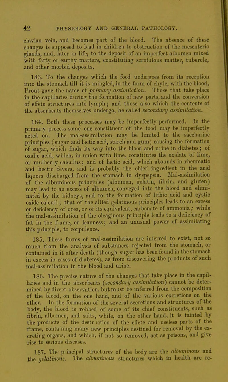 clavian vein, and becomes part of the blood. The absence of these changes is supposed to lead in children to obstruction of the mesenteric glands, and, later in life* to the deposit of an imperfect albumen mixed with fatty or earthy matters, constituting scrofulous matter, tubercle, and other morbid deposits. 183. To the changes which the food undergoes from its reception into the stomach till it is mingled, in the form of chyle, with the blood, Prout gave the name of primary assimilation. Those that take place in the capillaries during the formation of new parts, and the conversion of effete structures into lymph ; and those also which the contents of the absorbents themselves undergo, he called secondary assimilation. 184. Both these processes may be imperfectly performed. In the primary process some one constituent of the food may be imperfectly acted on. The mal-assimilation may be limited to the saccharine principles (sugar and lactic acid, starch and gum) causing the formation of sugar, which finds its way into the blood and urine in diabetes; of oxalic acid, which, in union with lime, constitutes the oxalate of lime, or mulberry calculus; and of lactic acid, which abounds in rheumatic and hectic fevers, and is probably the chief ingredient in the acid liquors discharged from the stomach in dyspepsia. Mal-as-imilation of the albuminous principles (albumen, gelatin, fibrin, and gluten) may lead to an excess of albumen, conveyed into the blood and elimi- nated by the kidneys, and to the formation of lithic acid and cystic oxide calculi; that of the allied gelatinous principles leads to an excess or deficiency of urea, or of its equivalent, carbonate of ammonia; while the mal-assimilation of the oleaginous principle leads to a deficiency of fat in the frame, or leanness; and an unusual power of assimilating this principle, to corpulence. 185. These forms of mal-assimilation are inferred to exist, not so much from the analysis of substances rejected from the stomach, or contained in it after death (though sugar has been found in the stomach in excess in cases of diabetes), as from discovering the products of such mal-assimilation in the blood and urine. 186. The precise nature of the changes that take place in the capil- laries and in the absorbents (secondary assimilation) cannot be deter- mined by direct observation, but must be inferred from the composition of the blood, on the one hand, and of the various excretions on the other. In the formation of the several secretions and structures of the body, the blood is robbed of some of its chief constituents, such as fibrin, albumen, and salts, while, on the other hand, it is tainted by the products of the destruction of the effete and useless parts of the frame, containing many new principles destined for removal by the ex- creting organs, and which, if not so removed, act as poisons, and give rise to serious diseases. 187. The principal structures of the body are the albuminous and the gelatinous. The albuminous structures which in health are re-