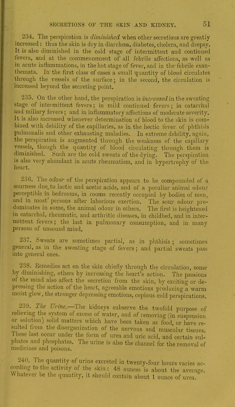 234. The perspiration is diminished when other secretions are greatly increased: thus the skin is dry in diarrhoea, diabetes, cholera, and dropsy. It is also diminished in the cold stage of intermittent and continued fevers, aud at the commencement of all febrile affections, as well as in acute inflammations, in the hot stage of fever, and in the febrile exan- themata. In the first class of cases a small quantity of blood circulates through the vessels of the surface; in the second, the circulation is increased beyond the secreting point. 235. On the other hand, the perspiration is increased in the sweating stage ot intermittent fevers; in mild continued fevers; in catarrhal aud miliary fevers; and in inflammatory affections of moderate severity. It is also increased whenever determination of blood to the skin is com- bined with debility of the capillaries, as in the hectic fever of phthisis pulmonalis and other exhausting maladies. In extreme debility, again, the perspiration is augmented through the weakness of the capillary vessels, though the quantity of blood circulating through them is diminished. t>uch are the cold sweats of the dying. The perspiration is also very abundant in acute rheumatism, and in hypertrophy of the heart. 236. I he odour of the perspiration appears to be compounded of a sourness due. to lactic and acetic acids, and of a peculiar animal odour perceptible in bedrooms, in rooms recently occupied by bodies of men, and in most persons after laborious exertion. The sour odour pre- dominates in some, the animal odour in others. The first is heightened in catarrhal, rheumatic, and arthritic diseases, in childbed, and in inter- mittent fevers; the last in pulmonary consumption, and in many persons of unsound mind. 237. Sweats are sometimes partial, as in phthisis ; sometimes general, as in the sweating stage of levers; and partial sweats pass into general ones. 2o8. Remedies act on the skin chiefly through the circulation, some by diminishing, others by increasing the heart’s action. The passions ot the mind also affect the secretion from the skin, by exciting or de- pressing the action of the heart, agreeable emotions producing a warm moist glow, the stronger depressing emotions, copious cold perspirations. 23‘J. The Urine.—-The kidneys subserve the twofold purpose of relieving the system of excess of water, and of removing (in suspension or solution) solid matters which have been taken as food, or have re- sulted from the disorganization of the nervous and muscular tissues. I hese last occur under the form of urea and uric acid, and certain sul- phates and phosphates. The urine is also the channel for the removal of medicines and poisons. 240. The quantity of urine excreted in twenty-four hours varies ac- cording to the activity of the skin: 48 ounces is about the average. Whatever be the quantity, it should contain about 1 ounce of urea.
