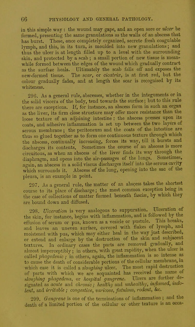 in this simple way : the wound may gape, and an open sore or nicer be formed, presenting the same granulations as the walls of an abscess that has burst. These, once completely organized, secrete fresh coagulable lymph, and this, in its turn, is moulded into new granulations; and thus the ulcer is at length filled up to a level with the surrounding skin, and protected by a scab ; a small portion of new tissue is mean- while formed between the edges of the wound which gradually contract as the surface heals. Ultimately the scab falls off and exposes the new-formed tissue. The scar, or cicatrix, is at first red, but the colour gradually fades, and at length the scar is recognised by its whiteness. 296. As a general rule, abscesses, whether in the integuments or in the solid viscera of the body, tend towards the surface; but to this rule there are exceptions. If, for instance, an abscess form in such an organ as the liver, its firm close structure may offer more resistance than the loose texture of an adjoining intestine : the abscess presses upon its coats, and adhesive inflammation is set up between the two layers of serous membrane; the peritoneum and the coats of the intestine are thus so glued together as to form one continuous texture through which the abscess, continually increasing, forces its way, till it bursts and discharges its contents. Sometimes the course of an abscess is more circuitous, as when an abscess of the liver finds its way through the diaphragm, and opens into the air-passages of the lungs. Sometimes, again, an abscess in a solid viscus discharges itself into the serous cat ity which surrounds it. Abscess of the lung, opening into the sac of the pleura, is an example in point. 297. As a general rule, the matter of an abscess takes the shortest course to its place of discharge; the most common exception being in the case of collections of matter formed beneath fasciae, by which they are bound down and diffused. 298. Ulceration is very analogous to suppuration. Ulceration of the skin, for instance, begins with inflammation, and is followed by the effusion of serum or pus, known as a vesicle or pustule. This bteaks, and leaves an uneven surface, covered with flakes of lymph, and moistened with pus, which may either heal in the way just described, or extend and enlarge by the destruction of the skin and subjacent textures. In ordinary cases the parts are removed gradually, and almost imperceptibly; in others, with great rapidity, when the ulcer is called phagedenic ; in others, again, the inflammation is so intense as to cause the death of considerable portions of the cellular membrane, in which case it is called a sloughing ulcer. The most rapid destruction of parts with which we are acquainted has received the name of sloughing phagedena, or hospital gangrene. Ulcers are further de- signated as acute and chronic; health;/ and unhealthy, inflamed, indo- lent, and irritable; congestiee, varicose, fistulous, rodent, &c. 299. Gangrene is one of the terminations of inflammation ; and the death of a limited portion of the cellular or other texture is an occa-