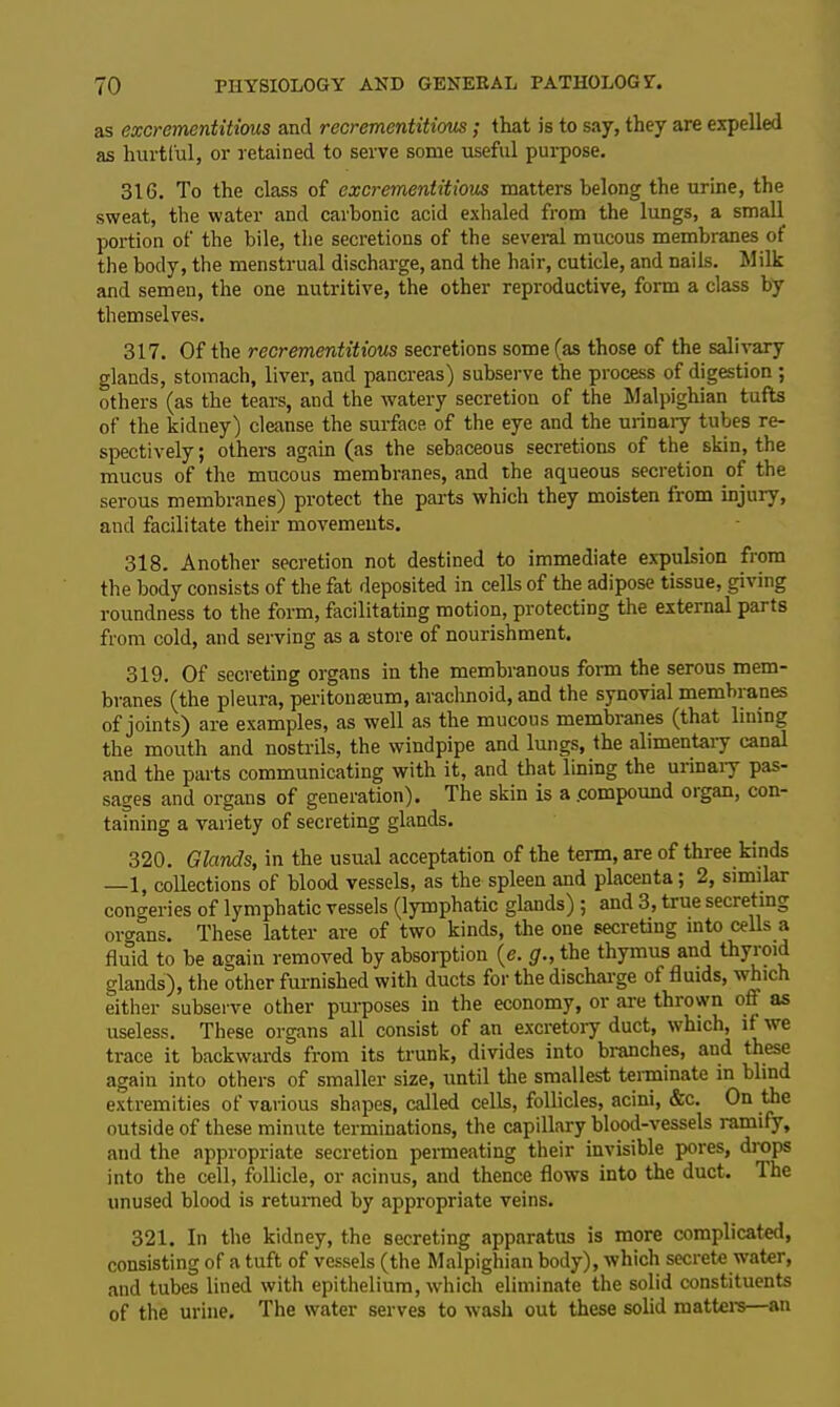 as excremcntitious and recrementitivus; that is to say, they are expelled as hurtful, or retained to serve some useful purpose. 316. To the class of excrementitious matters belong the urine, the sweat, the water and carbonic acid exhaled from the lungs, a small portion of the bile, the secretions of the several mucous membranes of the body, the menstrual discharge, and the hair, cuticle, and nails. Milk and semen, the one nutritive, the other reproductive, form a class by themselves. 317. Of the recrementitious secretions some (as those of the salivary glands, stomach, liver, and pancreas) subserve the process of digestion ; others (as the tears, and the watery secretion of the Malpighian tufts of the kidney) cleanse the surface of the eye and the urinary tubes re- spectively ; others again (as the sebaceous secretions of the skin, the mucus of the mucous membranes, and the aqueous secretion of the serous membranes) protect the parts which they moisten from injury, and facilitate their movements. 318. Another secretion not destined to immediate expulsion from the body consists of the fat deposited in cells of the adipose tissue, giving roundness to the form, facilitating motion, protecting the external parts from cold, and serving as a store of nourishment. 319. Of secreting organs in the membranous form the serous mem- branes (the pleura, peritonaeum, arachnoid, and the synovial membranes of joints) are examples, as well as the mucous membranes (that lining the mouth and nostrils, the windpipe and lungs, the alimentary canal and the parts communicating with it, and that lining the urinary pas- sages and organs of generation). The skin is a .compound oigan, con- taining a variety of secreting glands. 320. Glands, in the usual acceptation of the term, are of three kinds —1, collections of blood vessels, as the spleen and placenta ; 2, similar congeries of lymphatic vessels (lymphatic glands) ; and 3, true secreting organs. These latter are of two kinds, the one secreting into cells a fluid to be again removed by absorption (e. g., the thymus and thyroid glands), the other furnished with ducts for the discharge of fluids, which either subserve other purposes in the economy, or are thrown oft as useless. These organs all consist of an excretory duct, which, if we trace it backwards from its trunk, divides into branches, and these again into others of smaller size, until the smallest terminate in blind extremities of various shapes, called cells, follicles, acini, &c. On the outside of these minute terminations, the capillary blood-vessels ramify, and the appropriate secretion permeating their invisible pores, drops into the cell, follicle, or acinus, and thence flows into the duct. Ihe unused blood is returned by appropriate veins. 321. In the kidney, the secreting apparatus is more complicated, consisting of a tuft of vessels (the Malpighian body), which secrete water, and tubes lined with epithelium, which eliminate the solid constituents of the urine. The water serves to wash out these solid matters—an